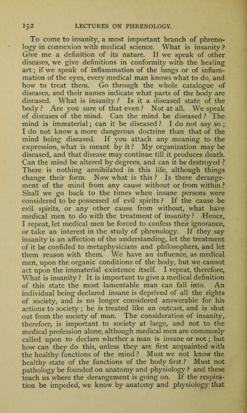 To come to insanity, a most important branch of phreno- logy in connexion with medical science. What is insanity ? Give me a definition of its nature. If we speak of other diseases, we give definitions in conformity with the healing art; if we speak of inflammation of the lungs or of inflam- mation of the eyes, every medical man knows what to do, and how to treat them. Go through the whole catalogue of diseases, and their names indicate what parts of the body are diseased. What is insanity ? Is it a diseased state of the body? Are you sure of that even ? Not at all. We speak of diseases of the mind. Can the mind be diseased ? The mind is immaterial; can it be diseased ? I do not say so ; I do not know a more dangerous doctrine than that of the mind being diseased. If you attach any meaning to the expression, what is meant by it ? My organization may be diseased, and that disease may continue till it produces death. Can the mind be altered by degrees, and can it be destroyed ? There is nothing annihilated in this life, although things change their form. Now what is this ? Is there derange- ment of the mind from any cause without or from within ? Shall we go back to the times when insane persons were considered to be possessed of evil spirits ? If the cause be evil spirits, or any other cause from without, what have medical men to do with the treatment of insanity? Hence, I repeat, let medical men be forced to confess their ignorance, or take an interest in the study of phrenology. If they say insanity is an affection of the understanding, let the treatment of it be confided to metaphysicians and philosophers, and let them reason with them. We have an influence, as medical men, upon the organic conditions of the body, but we cannot act upon the immaterial existence itself. I repeat, therefore, What is insanity ? It is important to give a medical definition of this state the most lamentable man can fall into. An individual being declared insane is deprived of all the rights of society, and is no longer considered answerable for his actions to society ; he is treated like an outcast, and is shut out from the society of man. The consideration of insanity, therefore, is important to society at large, and not to the medical profession alone, although medical men are commonly called upon to declare whether a man is insane or not; but how can they do this, unless they are first acquainted with the healthy functions of the mind ? Must we not know the healthy state of the functions of the body first ? Must not pathology be founded on anatomy and physiology ? and these teach us where the derangement is going on. If the respira- tion be impeded, we know by anatomy and physiology that