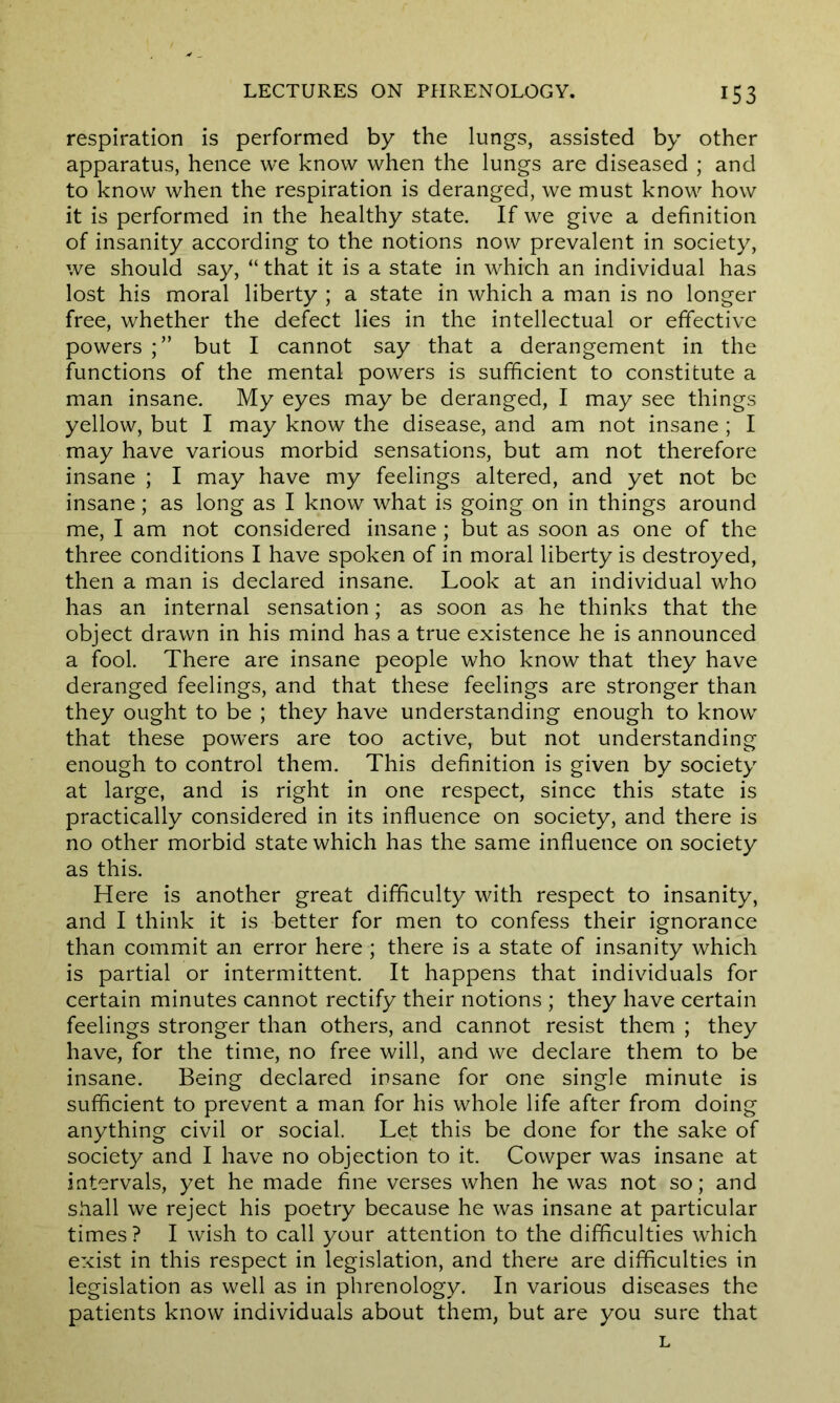 respiration is performed by the lungs, assisted by other apparatus, hence we know when the lungs are diseased ; and to know when the respiration is deranged, we must know how it is performed in the healthy state. If we give a definition of insanity according to the notions now prevalent in society, we should say, “ that it is a state in which an individual has lost his moral liberty ; a state in which a man is no longer free, whether the defect lies in the intellectual or effective powers but I cannot say that a derangement in the functions of the mental powers is sufficient to constitute a man insane. My eyes may be deranged, I may see things yellow, but I may know the disease, and am not insane ; I may have various morbid sensations, but am not therefore insane ; I may have my feelings altered, and yet not be insane; as long as I know what is going on in things around me, I am not considered insane; but as soon as one of the three conditions I have spoken of in moral liberty is destroyed, then a man is declared insane. Look at an individual who has an internal sensation; as soon as he thinks that the object drawn in his mind has a true existence he is announced a fool. There are insane people who know that they have deranged feelings, and that these feelings are stronger than they ought to be ; they have understanding enough to know that these powers are too active, but not understanding enough to control them. This definition is given by society at large, and is right in one respect, since this state is practically considered in its influence on society, and there is no other morbid state which has the same influence on society as this. Here is another great difficulty with respect to insanity, and I think it is better for men to confess their ignorance than commit an error here ; there is a state of insanity which is partial or intermittent. It happens that individuals for certain minutes cannot rectify their notions ; they have certain feelings stronger than others, and cannot resist them ; they have, for the time, no free will, and we declare them to be insane. Being declared insane for one single minute is sufficient to prevent a man for his whole life after from doing anything civil or social. Let this be done for the sake of society and I have no objection to it. Cowper was insane at intervals, yet he made fine verses when he was not so; and shall we reject his poetry because he was insane at particular times ? I wish to call your attention to the difficulties which exist in this respect in legislation, and there are difficulties in legislation as well as in phrenology. In various diseases the patients know individuals about them, but are you sure that L
