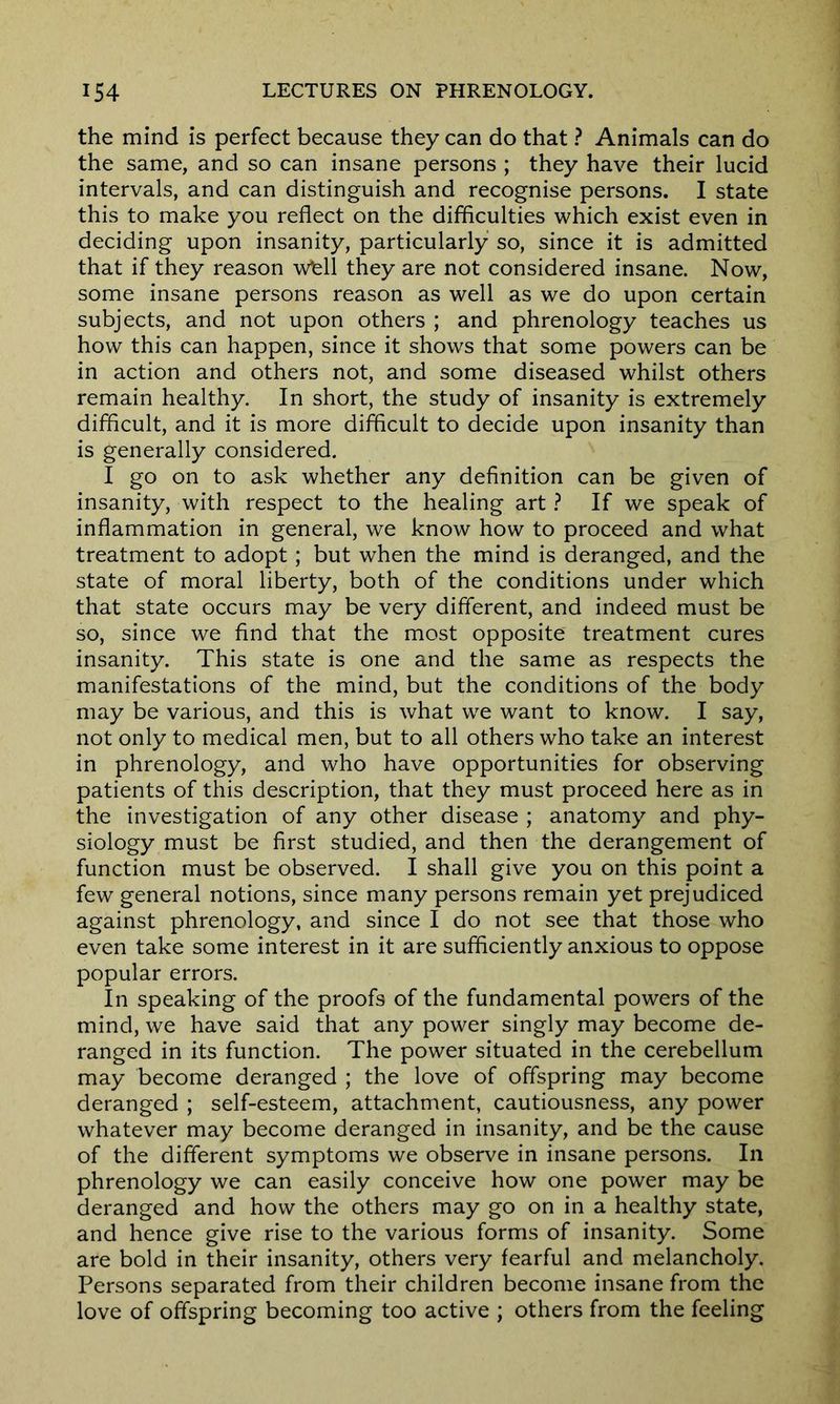 the mind is perfect because they can do that ? Animals can do the same, and so can insane persons ; they have their lucid intervals, and can distinguish and recognise persons. I state this to make you reflect on the difficulties which exist even in deciding upon insanity, particularly so, since it is admitted that if they reason wfell they are not considered insane. Now, some insane persons reason as well as we do upon certain subjects, and not upon others ; and phrenology teaches us how this can happen, since it shows that some powers can be in action and others not, and some diseased whilst others remain healthy. In short, the study of insanity is extremely difficult, and it is more difficult to decide upon insanity than is generally considered. I go on to ask whether any definition can be given of insanity, with respect to the healing art ? If we speak of inflammation in general, we know how to proceed and what treatment to adopt; but when the mind is deranged, and the state of moral liberty, both of the conditions under which that state occurs may be very different, and indeed must be so, since we find that the most opposite treatment cures insanity. This state is one and the same as respects the manifestations of the mind, but the conditions of the body may be various, and this is what we want to know. I say, not only to medical men, but to all others who take an interest in phrenology, and who have opportunities for observing patients of this description, that they must proceed here as in the investigation of any other disease ; anatomy and phy- siology must be first studied, and then the derangement of function must be observed. I shall give you on this point a few general notions, since many persons remain yet prejudiced against phrenology, and since I do not see that those who even take some interest in it are sufficiently anxious to oppose popular errors. In speaking of the proofs of the fundamental powers of the mind, we have said that any power singly may become de- ranged in its function. The power situated in the cerebellum may become deranged ; the love of offspring may become deranged ; self-esteem, attachment, cautiousness, any power whatever may become deranged in insanity, and be the cause of the different symptoms we observe in insane persons. In phrenology we can easily conceive how one power may be deranged and how the others may go on in a healthy state, and hence give rise to the various forms of insanity. Some are bold in their insanity, others very fearful and melancholy. Persons separated from their children become insane from the love of offspring becoming too active ; others from the feeling