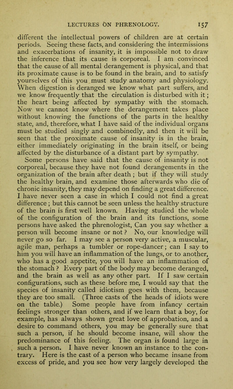 different the intellectual powers of children are at certain periods. Seeing these facts, and considering the intermissions and exacerbations of insanity, it is impossible not to draw the inference that its cause is corporeal. I am convinced that the cause of all mental derangement is physical, and that its proximate cause is to be found in the brain, and to satisfy yourselves of this you must study anatomy and physiology. When digestion is deranged we know what part suffers, and we know frequently that the circulation is disturbed with it; the heart being affected by sympathy with the stomach. Now we cannot know where the derangement takes place without knowing the functions of the parts in the healthy state, and, therefore, what I have said of the individual organs must be studied singly and combinedly, and then it will be seen that the proximate cause of insanity is in the brain, either immediately originating in the brain itself, or being affected by the disturbance of a distant part by sympathy. Some persons have said that the cause of insanity is not corporeal, because they have not found derangements in the organization of the brain after death; but if they will study the healthy brain, and examine those afterwards who die of chronic insanity, they may depend on finding a great difference. I have never seen a case in which I could not find a great difference ; but this cannot be seen unless the healthy structure of the brain is first well known. Having studied the whole of the configuration of the brain and its functions, some persons have asked the phrenologist, Can you say whether a person will become insane or not ? No, our knowledge will never go so far. I may see a person very active, a muscular, agile man, perhaps a tumbler or rope-dancer; can I say to him you will have an inflammation of the lungs, or to another, who has a good appetite, you will have an inflammation of the stomach ? Every part of the body may become deranged, and the brain as well as any other part. If I saw certain configurations, such as these before me, I would say that the species of insanity called idiotism goes with them, because they are too small. (Three casts of the heads of idiots were on the table.) Some people have from infancy certain feelings stronger than others, and if we learn that a boy, for example, has always shown great love of approbation, and a desire to command others, you may be generally sure that such a person, if he should become insane, will show the predominance of this feeling. The organ is found large in such a person. I have never known an instance to the con- trary. Here is the cast of a person who became insane from excess of pride, and you see how very largely developed the