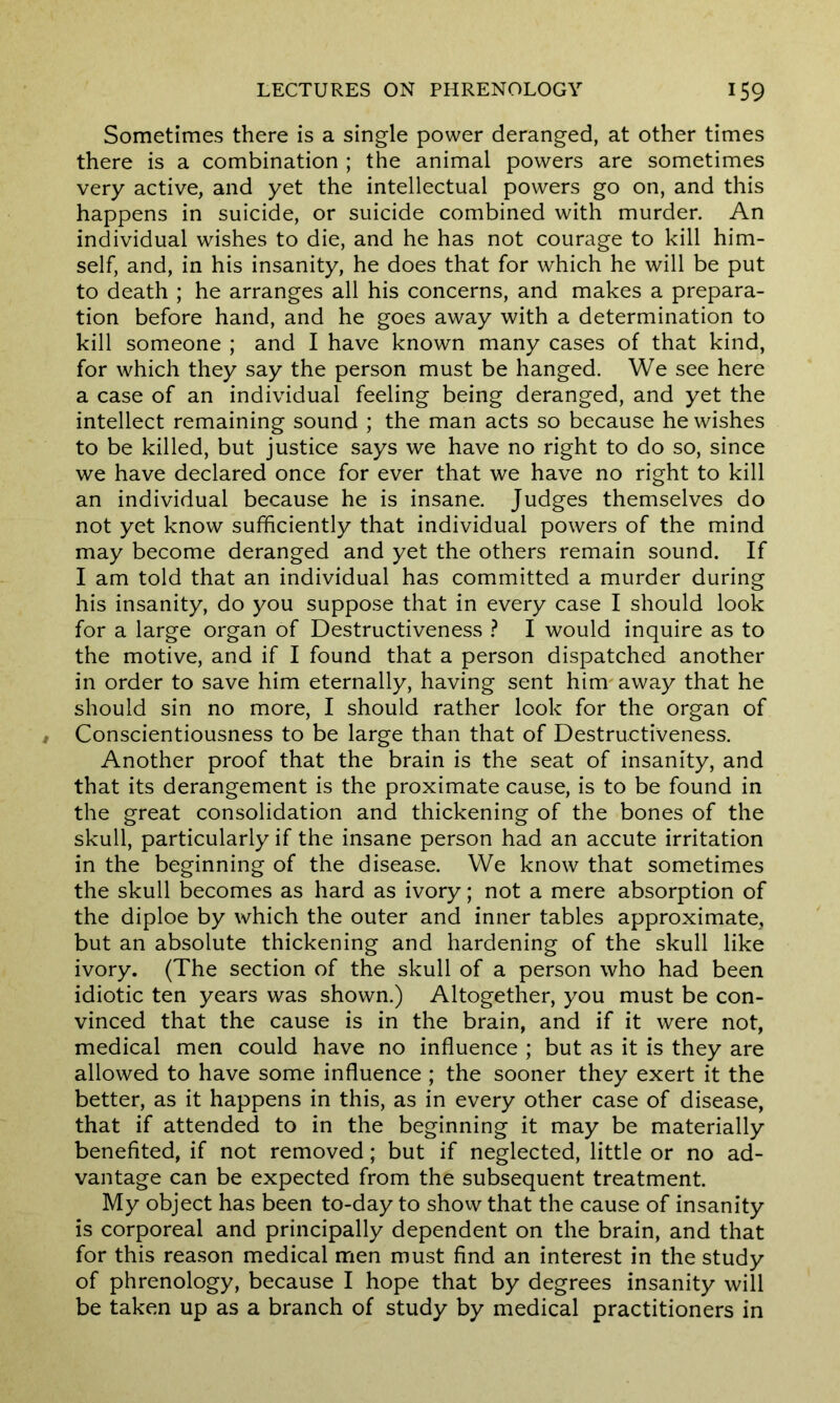 Sometimes there is a single power deranged, at other times there is a combination ; the animal powers are sometimes very active, and yet the intellectual powers go on, and this happens in suicide, or suicide combined with murder. An individual wishes to die, and he has not courage to kill him- self, and, in his insanity, he does that for which he will be put to death ; he arranges all his concerns, and makes a prepara- tion before hand, and he goes away with a determination to kill someone ; and I have known many cases of that kind, for which they say the person must be hanged. We see here a case of an individual feeling being deranged, and yet the intellect remaining sound ; the man acts so because he wishes to be killed, but justice says we have no right to do so, since we have declared once for ever that we have no right to kill an individual because he is insane. Judges themselves do not yet know sufficiently that individual powers of the mind may become deranged and yet the others remain sound. If I am told that an individual has committed a murder during his insanity, do you suppose that in every case I should look for a large organ of Destructiveness ? I would inquire as to the motive, and if I found that a person dispatched another in order to save him eternally, having sent him' away that he should sin no more, I should rather look for the organ of Conscientiousness to be large than that of Destructiveness. Another proof that the brain is the seat of insanity, and that its derangement is the proximate cause, is to be found in the great consolidation and thickening of the bones of the skull, particularly if the insane person had an accute irritation in the beginning of the disease. We know that sometimes the skull becomes as hard as ivory; not a mere absorption of the diploe by which the outer and inner tables approximate, but an absolute thickening and hardening of the skull like ivory. (The section of the skull of a person who had been idiotic ten years was shown.) Altogether, you must be con- vinced that the cause is in the brain, and if it were not, medical men could have no influence ; but as it is they are allowed to have some influence ; the sooner they exert it the better, as it happens in this, as in every other case of disease, that if attended to in the beginning it may be materially benefited, if not removed; but if neglected, little or no ad- vantage can be expected from the subsequent treatment. My object has been to-day to show that the cause of insanity is corporeal and principally dependent on the brain, and that for this reason medical men must find an interest in the study of phrenology, because I hope that by degrees insanity will be taken up as a branch of study by medical practitioners in