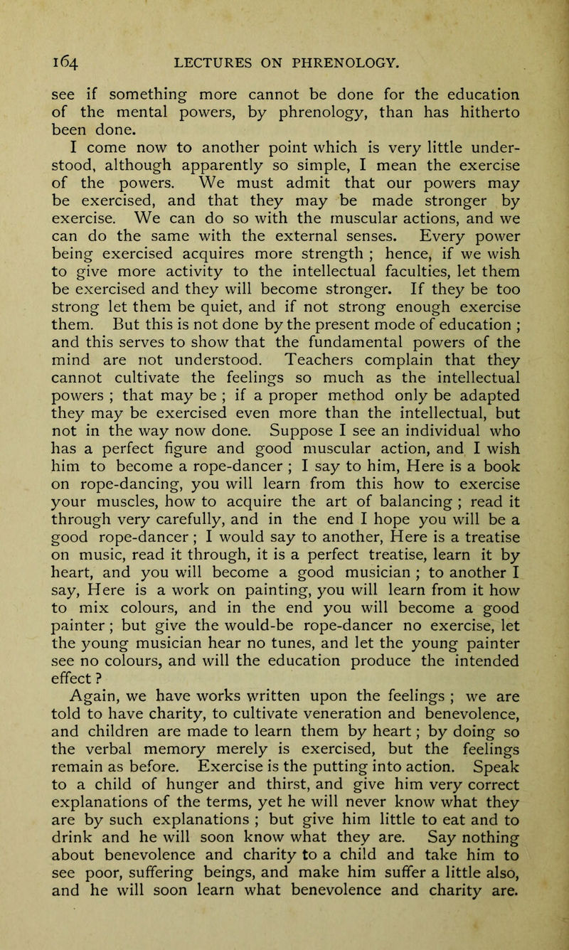 see if something more cannot be done for the education of the mental powers, by phrenology, than has hitherto been done. I come now to another point which is very little under- stood, although apparently so simple, I mean the exercise of the powers. We must admit that our powers may be exercised, and that they may be made stronger by exercise. We can do so with the muscular actions, and we can do the same with the external senses. Every power being exercised acquires more strength ; hence, if we wish to give more activity to the intellectual faculties, let them be exercised and they will become stronger. If they be too strong let them be quiet, and if not strong enough exercise them. But this is not done by the present mode of education ; and this serves to show that the fundamental powers of the mind are not understood. Teachers complain that they cannot cultivate the feelings so much as the intellectual powers ; that may be ; if a proper method only be adapted they may be exercised even more than the intellectual, but not in the way now done. Suppose I see an individual who has a perfect figure and good muscular action, and I wish him to become a rope-dancer ; I say to him, Here is a book on rope-dancing, you will learn from this how to exercise your muscles, how to acquire the art of balancing ; read it through very carefully, and in the end I hope you will be a good rope-dancer; I would say to another, Here is a treatise on music, read it through, it is a perfect treatise, learn it by heart, and you will become a good musician ; to another I say, Here is a work on painting, you will learn from it how to mix colours, and in the end you will become a good painter; but give the would-be rope-dancer no exercise, let the young musician hear no tunes, and let the young painter see no colours, and will the education produce the intended effect ? Again, we have works written upon the feelings ; we are told to have charity, to cultivate veneration and benevolence, and children are made to learn them by heart; by doing so the verbal memory merely is exercised, but the feelings remain as before. Exercise is the putting into action. Speak to a child of hunger and thirst, and give him very correct explanations of the terms, yet he will never know what they are by such explanations ; but give him little to eat and to drink and he will soon know what they are. Say nothing about benevolence and charity to a child and take him to see poor, suffering beings, and make him suffer a little also, and he will soon learn what benevolence and charity are.