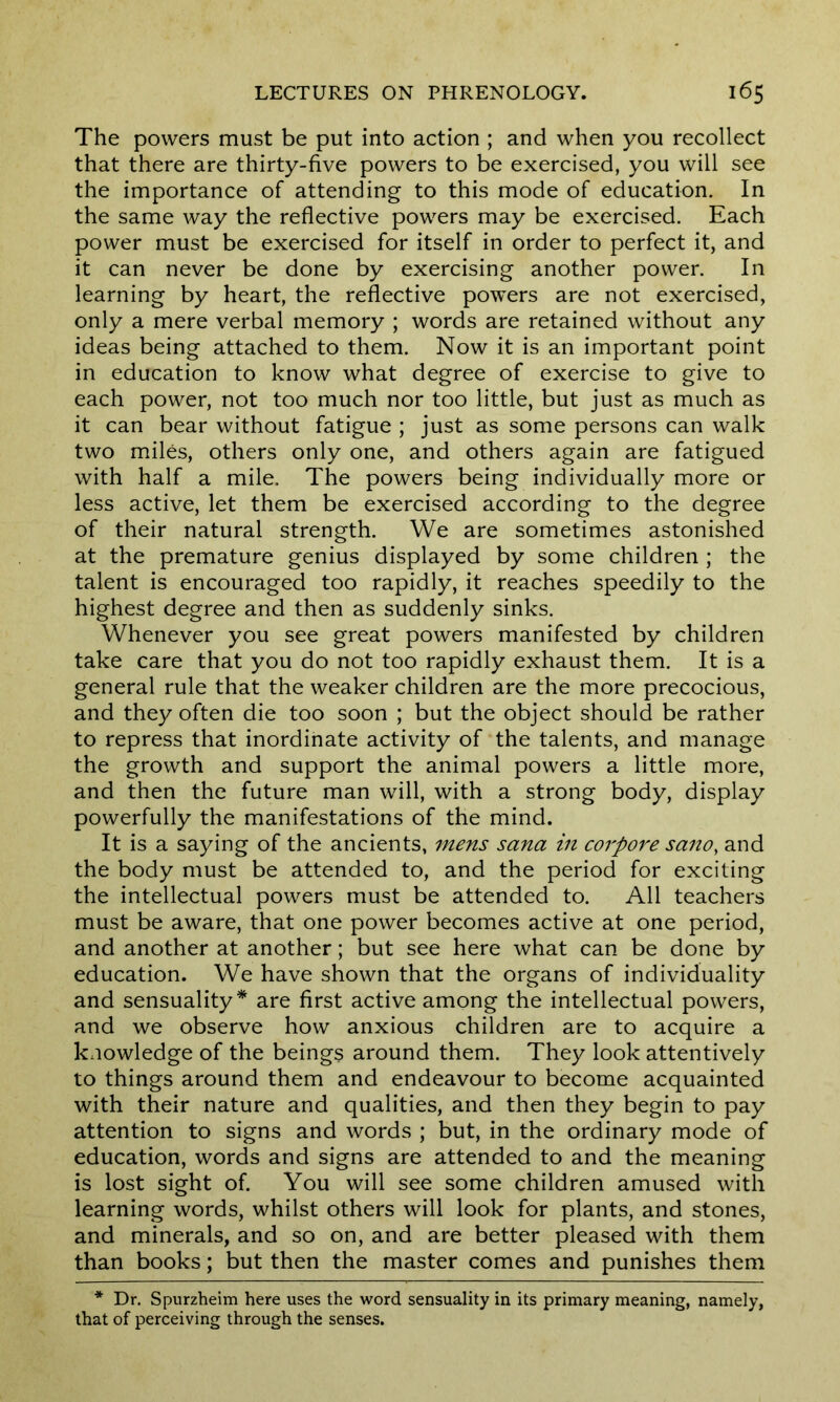 The powers must be put into action ; and when you recollect that there are thirty-five powers to be exercised, you will see the importance of attending to this mode of education. In the same way the reflective powers may be exercised. Each power must be exercised for itself in order to perfect it, and it can never be done by exercising another power. In learning by heart, the reflective powers are not exercised, only a mere verbal memory ; words are retained without any ideas being attached to them. Now it is an important point in education to know what degree of exercise to give to each power, not too much nor too little, but just as much as it can bear without fatigue ; just as some persons can walk two miles, others only one, and others again are fatigued with half a mile. The powers being individually more or less active, let them be exercised according to the degree of their natural strength. We are sometimes astonished at the premature genius displayed by some children ; the talent is encouraged too rapidly, it reaches speedily to the highest degree and then as suddenly sinks. Whenever you see great powers manifested by children take care that you do not too rapidly exhaust them. It is a general rule that the weaker children are the more precocious, and they often die too soon ; but the object should be rather to repress that inordinate activity of the talents, and manage the growth and support the animal powers a little more, and then the future man will, with a strong body, display powerfully the manifestations of the mind. It is a saying of the ancients, mens sana in corpore sano, and the body must be attended to, and the period for exciting the intellectual powers must be attended to. All teachers must be aware, that one power becomes active at one period, and another at another; but see here what can be done by education. We have shown that the organs of individuality and sensuality* are first active among the intellectual powers, and we observe how anxious children are to acquire a knowledge of the beings around them. They look attentively to things around them and endeavour to become acquainted with their nature and qualities, and then they begin to pay attention to signs and words ; but, in the ordinary mode of education, words and signs are attended to and the meaning is lost sight of. You will see some children amused with learning words, whilst others will look for plants, and stones, and minerals, and so on, and are better pleased with them than books; but then the master comes and punishes them * Dr. Spurzheim here uses the word sensuality in its primary meaning, namely, that of perceiving through the senses.