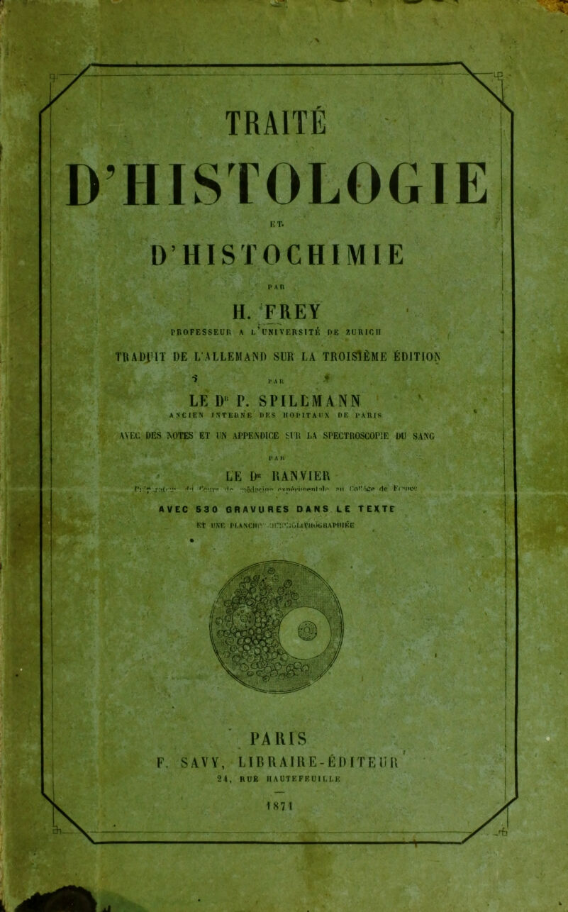 r D’HISTOLOGIE ET. D’HISTOCHIMIE PAR H. FREY TROFESSEUR A l’üNIVERSITE OE ZÜRICH . * TR A DJ IT DE LALLEMAND SUR LA TROISlEME EDITION 1* A R . * LE D‘ T. SPILLMANN AN'CIEN INTERNE DES HOPITAUX DE PARIS AVEC DES NOTES ET UN APPENDICE SUR LA SPECTROSCOP1E DU SANG l* A R LE !)•> RANVIER f'j p ff'.i fJiyr« nvr»«if*i»ripnl mIo ?*u HoMfajP r|p Fr’OCC AVEC 530 GRAVURES DANS LE TEXTE Et UNE PI.AXCHlV .inV'ROUtHOGRAPIlIKE PARIS F. SAVV, LIBRAIRE-EDITEUR 24, RUE IIAUTEFEUILLE 1871