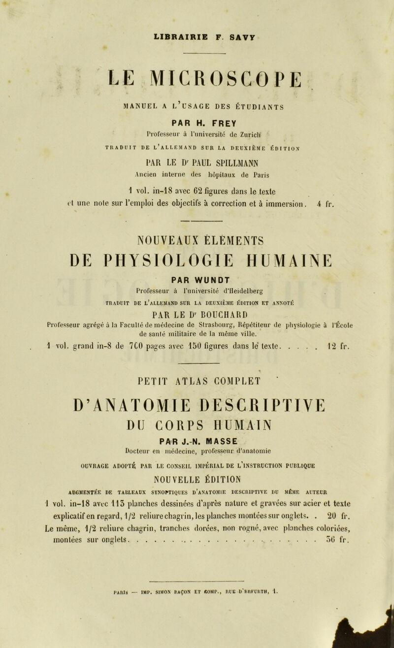 LIBRAIRIE F. SAVY LE MICROSCOPE MANUEL A l’üSAGE DES ETUDIANTS PAR H. FREY Professeur ä l’universite de Zürich TIIADUIT DE l’ALLEM AND SUR LA DE UX IE ME EDITION PAR LE Dr PAUL SPILLMANN Ancien interne des höpitaux de Paris 1 vol. in—18 avec 62 figures dans le texte et une nole sur l’emploi des objectifs ä correclion et ä immersion. 4 fr. NOUYEAUXELEMENTS DE PHYSIOLOGIE HUMAINE PAR WUNDT Professeur ä l’universite d’Heidelberg TRADUIT DE l’aLLEMAND SUR LA DEUX1EME EDITION ET ANNOTE PAR LE Dr BOUCHARD Professeur agrege ä la Faculte de medecine de Strasbourg, Rep6titeur de Physiologie a l’Ecole de sante militaire de la meine ville. 1 vol. grand in-8 de 7CO pages avec 150 figures dans le texte 12 fr. PETIT ATLAS COMPLET ' D’ANATOMIE DESCRIPTIYE DtJ CORPS HU MAIN PAR J.-N. MASSE Docteur en medecine, professeur d’anatomie OUVRAGE ADOFTE PAR LE CONSEIL IMPERIAL DE L’lNSTRUCTION PUBLIQUE NOUVELLE EDITION AUGMENTEE DE TAÜLEAUX SYNOPTIQUES D’ANATOMIE DESCRIPTIYE DU m£»E AUTEL’R 1 vol. in—18 avec 113 planches dessinees d’apres nature et gravees sur acier et texte explicalifen regard, 1/2 reliure chagrin, lesplanches montees sur onglets. . 20 fr. Le meine, 1/2 reliure chagrin, tranches dorees, non rogne, avec planches coloriees, rnontees sur onglets 56 fr. PARIS — IMP. SIMON IIAIJON ET «OMP., RLE D’krFURTH, l.