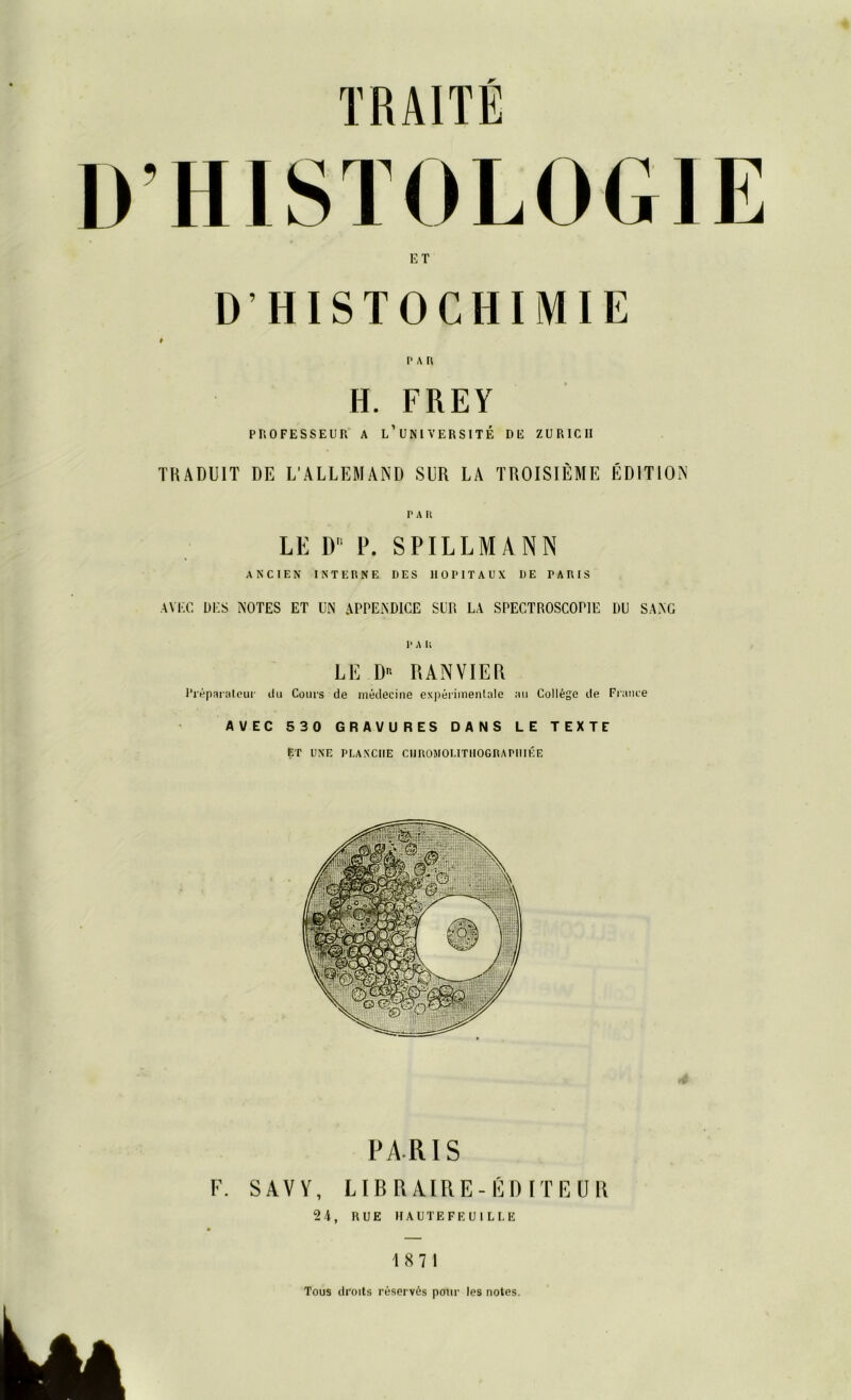 ET DHISTOCHIMIE # PAR H. FREY PROFESSEUR A L’UNIVERSITE DE ZÜRICH TRADUIT DE LAUEM AND SLR LA TROISIEME EDITION PAR LE D P. SPILLMANN ANCIEN INTERNE DES 1IOPITAUX DE TARIS AVEC DES NOTES ET UN APPENDICE SliR LA SPECTROSCOP1E DU SANG LE Dn RANVIER Preparateur du Coups de medecine experimentale au College de France AVEC 530 GRAVURES DANS LE TEXTE ET UNE PI.ANCIIE CI1R0M0I.ITH0GRAPIIIEE PARIS F. SAVY, LIBRAIRE-EDITEUR 24, RUE HAUTEFEU ILLE 18 7 1 Tous droits reserves pour les notes.