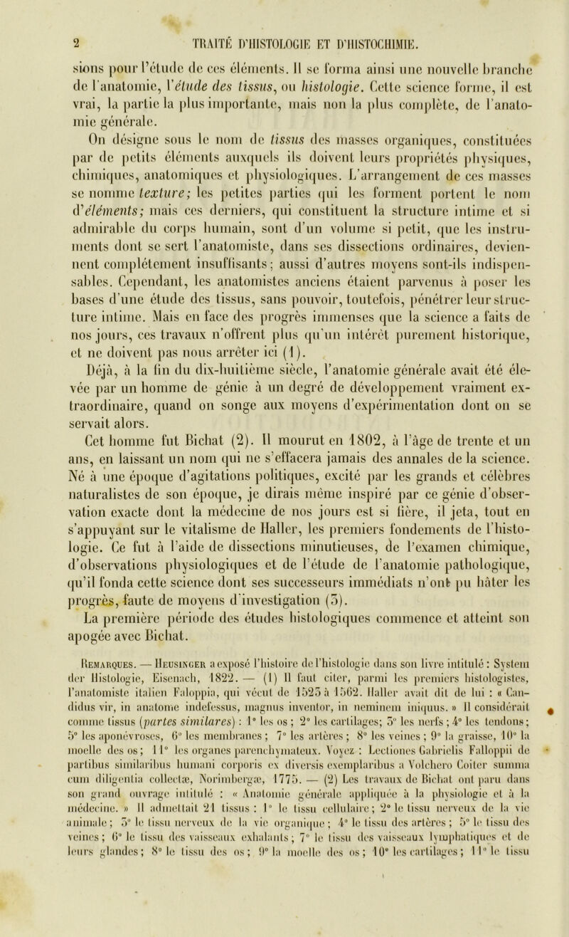 sions pour l’etude de ces elements. II se forma ainsi une nouvelle branchc de l'anatomie, V etude des tissus, ou Histologie. Cette scicnce forme, il esl vrai, la partie la plus importante, mais non la plus complete, de l’anato- mie generale. On designe sous le nom de tissus des masses organiques, constituees par de petits elements auxqucls ils doivent leurs proprietes physiques, chimiqucs, anatomiques et physiologiques. L’arrangement de ces masses se nomme texture; les petites parties qui les forment portent le nom d’elements; mais ces derniers, qui constituent la structure intime el si admirable du corps humain, sont d’un volume si petit, que les Instru- ments dont sc sert l’anatomiste, dans ses dissections ordinaires, devien- nent completement insuflisants; aussi d’autrcs moyens sont-ils indispen- sables. Cependant, les anatomistes anciens etaient parvenus ä poser les bases d une etude des tissus, sans pouvoir, toutefois, penetrer leur struc- ture intime. Mais en face des progres immenses que la Science a faits de nos jours, ces travaux n’offrent plus qu’un interet purement historique, et ne doivent pas nous arreter ici (1). Deja, ä la fin du dix-buitieme siede, l’anatomie generale avait ete ele- vee par un homme de genie ä un degre de developpement vraiment ex- traordinaire, quand on songe aux moyens d’experimentation dont on se servait alors. Cet homme fut Bichat (2). 11 mourut en 1802, ä l äge de trente et un ans, en laissant un nom qui ne s’effacera jamais des annales de la Science. Ne ä une epoque d’agitations politiques, excite par les grands et celebres naturalistcs de son epoque, je dirais meine inspire par ce genie d’obser- vation exacte dont la medecine de nos jours cst si Here, il jeta, tout en s’appuyant sur le vitalisme de Haller, les premiers fondements de l’histo- logie. Ce fut ä l’aide de dissections minutieuses, de Bexamen chimique, d’observations physiologiques et de Yetude de l’anatomie pathologique, qu’il fonda cette Science dont ses successeurs immediats n’ont pu bäter les progres, faute de moyens d investigation (5). La premiere periode des etudes histologiques commcnce et atteint son apogee avec Bichat. Remarques. — Heusinger aexpose l’histoire del’histologic clans son livre intitule: System der Histologie, Eisenach, 1822.— (I) Il laut citer, parmi les premiers liislologistes, l’anatomiste italien Faloppia, qui vecut de 1525 ä 1502. Haller avait dit de lui : « Can- didus vir, in anatome indefessus, magnus inventor, in neminem iniquus. » 11 considerait comme tissus (partes similares): 1° les os ; 2° les cartilages; 5 les nerfs ; 4° les tendons; 5° les aponevroses, 0° les membrancs ; 7° les alleres ; 8° les veines ; 9° la graisse, 10° la moelle des os; 11° les Organes parenchymateux. Yoyez : Lectiones Gabrielis Falloppii de parlibus similaribus humani corporis (‘x diversis exemplaribus a Volchero Coiter summa cum diligentia collectse, Norimbergaj, 1775. — (2) Les travaux de Bichat ont paru dans son grand ouvrage iulitule : « Anatomie generale appliquee a la physiologie et a la medecine. » Il admettait 21 tissus: lu le tissu cellulairc; 2° le tissu nerveux de la vic animale; 5° le tissu nerveux de la vie organiijue ; 4° le tissu des arteres ; 5° le tissu des veines; Gu le tissu des vaisseaux exhalants; 7° le Iissn des vaisseaux lymphatiques et de leurs glandes; 8° le tissu des os; 9° la moelle des os; 10° les cartilages; 11° le tissu