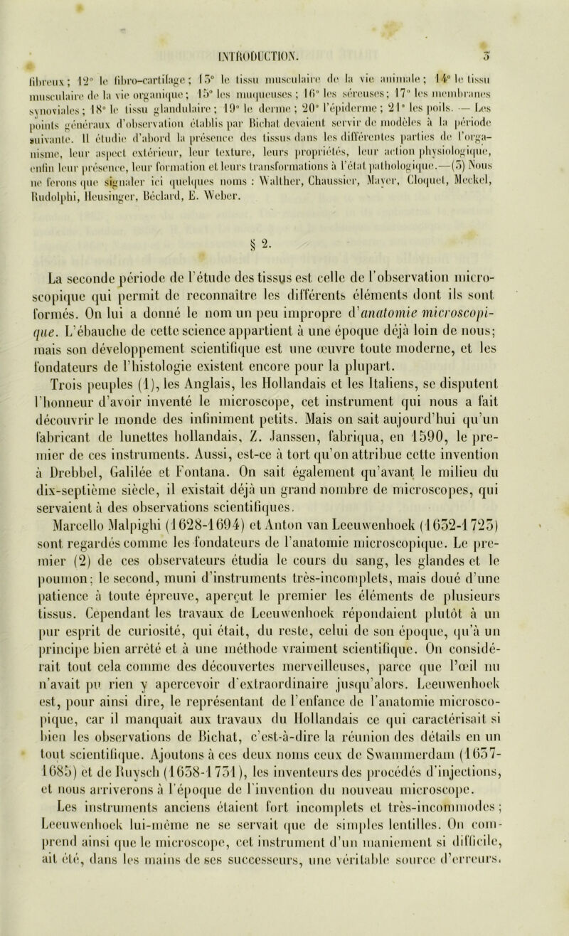 IiNTliODÜCTION. 6 iibreux; 12° le libro-cartilage; 15° le tissu musculaire de la vie animale; 14° le tissu musculaire de la vie organique; 15° los muqueuses ; 16° les sercuses; 17° les meinbranes synoviales; 18° le tissu glandulairc; 19° le dennc ; 20“ l’epiderme ; 21° les jtoils. — Les poinls generaux d’observation elablis par Hiehat devaient servir de modeles a la periode suivante. II etudie d’abord la presence des tissus dans les differentes parties de l’orga- nisme, leur aspect exterieur, leur texture, leurs proprietes, lene action physiologique, enlin leur peesenee, leur formation et leurs Iransformations ä l etal palhologiquc.—(5) Nous ne ferons qne signaler ici quelques noms : Walther, Chaussier, Mayer, Cloquet, Meckel, Rudolphi, lleusiuger, Beclard, E. Weber. $ 2. La seconde periode de Fetudc des tissus cst ccllc de l’observation micro- scopique qui permit de reconnaitre les differents elements dont ils sont formes. On lui a donne le nom un peu impropre tVanatomie microscopi- qae. L’ebauche de eette Science appartient ä une epoque dejä loin de nous; inais son developpement scientiüque est une oeuvre toutc moderne, et les fondateurs de Fhistologie existent encore pour la plupart. Trois peuples (1), les Anglais, les Hollandais et les Italiens, se disputent l’bonneur d avoir invente le microscope, cet instrument qui nous a fait decouvrir le monde des infiniment petits. Mais on sait aujourd hui qu’un labricant de lunettes bollandais, /. Janssen, fabriqua, en 1590, le pre- mier de ces instruments. Aussi, est-ce ä tort qu’on attribue eette inventiou ä Drcbbel, Galilee et Fontana. On sait egalement qu’avant le milieu du dix-septieme siede, il existait dejä un grand nombre de microscopes, qui servaient ä des observations scientiliques. Marcello Malpighi (1628-1694) et Anton xan Leeuwenhoek (1632-1725) sont regardes comme les fondateurs de l’anatomie microscopique. Le pre- mier (2) de ces observateurs ctudia le cours du sang, les glandes et le poumon; le second, muni d’instrumcnts tres-incomplets, mais doue d une patience ;i tonte epreuve, apercut le premier les elements de plusieurs tissus. Cejiendant les travaux de Leeuwenhoek repondaient plutot ä un pur esprit de curiosite, qui ctait, du roste, celui de son epoque, qu’ä un principe bien arrete et ä une methode vraiment scientifique. On eonsiile- rait tont ccla comme des decouvertes merveilleuses, parce que l’oeil nu n’avait pu rien y apcrcevoir d extraordinaire jusqu alors. Leeuwenhoek est, pour ainsi dirc, le representant de Fenfance de Fanatomie mierosco- pique, car il manquait aux travaux du Hollandais ce qui caracterisait si bien les observations de Bichat, c’est-ä-dire la reunion des details en un tout scientifique. Ajoutons ä ces deux noms ceux de Swammerdam (1657- 1685) et de Buyscli (1658-1751), les inventours des procedes d’injeetions, et nous arriverons ä Fepoque de l invention du nouveau microscope. Les instruments anciens etaient fort incomplets et tres-incomrnodes; Leeuwenhoek lui-meme ne se servail que de simples lentilles. On com- prend ainsi que le microscope, cet instrument d’un maniement si dillicile, ait etc, dans les mains de ses successeurs, une veritable sourcc iFerreurs.
