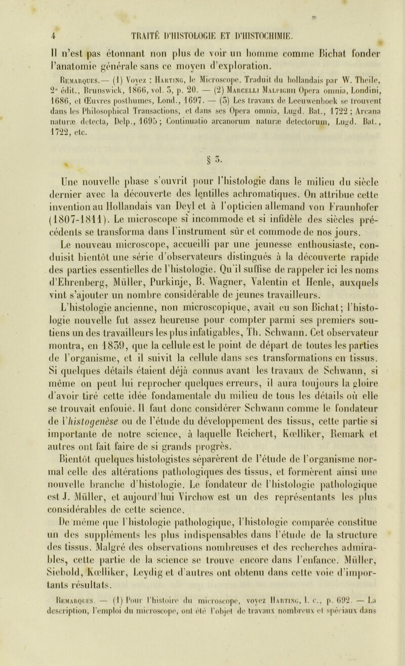 II n’est, pas etonnant non plus de voir un homme cominc Bichat, fonder l’anatomie generale sans ce moyen d’exploration. Remarques.— (1) Voyez : Harting, lc Microscope. Traduit du hollandais par W. Thoilc, 2P edit., Brunswick, 1866, vol. 5, p. 20. — (2) Marcelli Malpighii Opera omnia, Londini, 1686, et (Euvres posthumes, Lond., 1697. — (5) Les travaux de Leeuwenlioek se trouvent dans les Philosophical Transactions, et dans ses Opera omnia, Lugd. Bat., 1 722 ; Arcana naturaj detecta, Delp., 1695; Conlinualio arcanorum naturae delectorum, Lugd. Bat., 1722, etc. § 3. Une nouvclle phase s’ouvrit jtour Fhistologie dans le milieu du siede dernier avec la decouverte des lentilles achromaticjues. On attribue cette invention au Hollandais van Deyl et ä l’opticien allemand von Fraunhofer (1807-1811). Le microscope si incommode et si infidele des sieeles pre- cedents se transforma dans Pinstrument sür et commode de nos jours. Le nouveau microscope, accueilli par une jeunesse enthousiaste, con- duisit bientöt une serie d’observateurs distingues ä la decouverte rapide des parties essentielles de Pbistologie. Qu il suffise de rappeier ici les noms d’Ehrenberg, Müller, Purkinje, B. Wagner, Valentin et ITcnle, auxquels vint s’ajouter un nombre considerable de jeunes travailleurs. L Histologie ancienne, non microscopique, avait eu sonBicbat; Phisto- logie nouvelle fut assez beureuse pour compter parmi ses premiers sou- tiens un des travailleurs les plus infatigables, Th. Schwann. Cet observateur montra, en 1859, que la celluleest le point de depart de toutes les parties de Porganisme, et il suivit la cellule dans ses transformations en tissus, Si quelques details etaient, dejä connus avant les travaux de Schwann, si meme on peut lui reproeber quelques erreurs, il aura toujours la gloire d’avoir tire cette idee fondamentale du milieu de tous les details oü olle se trouvait enfouie. 11 fant donc considcrer Schwann com me le fondateur de Yhistogenese ou de Tetude du devcloppcmcnt des tissus, cette partie si importante de notre Science, ä laquelle Bcicbert, Koelliker, Remark et autres ont fait faire de si grands progres. Bientöt quelques bistologistes separerent de l’etude de Porganisme nor- mal celle des alterations patbologiques des tissus, et formerent ainsi une nouvclle branebe d'bistologie. Le fondateur de Pbistologie patbologique est J. Müller, et aujourd bui Vircbow est un des representants les plus considerables de cette Science. De meine que Pbistologie patbologique, Pbistologie comparee constitue un des Supplements les plus indispensables dans l’etude de la structure des tissus. Malgre des observations nombreuses et des reeberebes admira- bles, cette ]>artie de la Science se trouve encore dans Penfance. Müller, Siebold, Koelliker, Leydig et d’autres ont obtenu dans cette voie d’impor- tants resultats. Remarques. — (I) Pour Phistoiro du microscope, voyez Harting, 1. c., p. 692. — La description, l’emploi du microscope, onl eie l’objel de travaux nomhreux et speciaux dans
