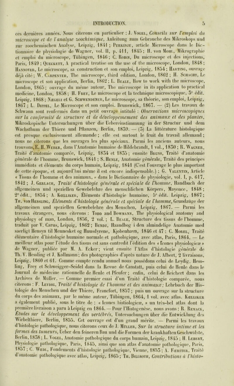 cos dernieres annees. Nous citerons on particulier : J. Vogel, Conseils sur Temploi du microscope et de ianalyse wochimique, Anleitung zum Gebrauche des Mikroskops und zur zoochemischen Analyse, Leipzig, 1841 ; Purkinje, article Microscope dans le Dic- tionnaire de physiologie de Wagner, vol. II, p. 411, 1845; II. von Mohl, Mikrographie et emploi du microscope, Tübingen, 1846; C. Robin, Du microscope et des injcctions, Paris, 1849 ; Queckett, A practical trcatise on the use of the microscope, London, 1848 ; Hannover, Le microscope, sa construction et son emploi, Leipzig, 1854; Harting, ouvragc dejäcite; W. Carpenter, The microscope, Ihird edition, London, 1862; II. Schacht, Le microscope et son application, Berlin, 1862 ; L. Beale, How to work with the microscope, London, 1865; ouvragc du meine auteur, The microscope in its application to practical medicine, London, 1858 ; H. Frey, Le microscope et la technique microscopique, 5° edit. Leipzig, 1868; NjEgeli et G. Schwendener, Le microscope, sa theorie, son emploi, Leipzig, 1867 ; L. Dippel, Le Microscope et son emploi. Brunswick, 1867. — (2) Les travaux de Schwann sont renfermes dans un petit ouvrage intitule : Observations microscopiques sur la conformite de slructure et de developpemement des animaiix et des plan Les, Mikroskopische Untersuchungen über die Uebereinstimmung in der Structur und dem Wachsthum der Tbiere und Pflanzen, Berlin, 1859. — (5) La litterature histologique est presque exclusivement allemande ; eile est surtout le fruit du travail allcmand ; nous ne citerons que les ouvrages les plus speciaux. Parrni les anciens auteurs, nous trouvons,E. II. Weber, dans 1’Anatomie humaine de Hildebrandt, 1 vol., 1850 ; R. Wagner, Traite d’anatomie comparee, Leipzig, 1854 et 1855; cnsuite Bruns, Traite d’anatomie generale de Phomme, Brunswick, 1841 ; S. Henle, Anatomie generale, Traite des principes immediats et elements du corps humain, Leipzig, 1841 (C’est Fouvrage le plus important de cetle epoque, et aujourd’hui meine il est encore indispensable.) ; G. Valentin, Article « Tissus de Phomme et des animaux, » dans le Dictionnaire de physiologie, vol. I, p. 617, 1842 ; J. Gerlacii, Traite d'hislologie generale et speciale de Thomme, Handbuch der allgemeinen und speziellen Gewebelehre des menschlichen Körpers, Mayence, 1848; 2eedit., 1854; A. Kcelliker, Elements d’histologie humaine, 5e edit. Leipzig, 1867; Tu. von Hessling, Elements d'Histologie generale et speciale de Thomme, Grundzüge der allgemeinen und speziellen Gewebelehre des Menschen, Leipzig, 1867.— Parmi les travaux etrangers, nous citerons : Todd and Bowmann, The physiological anatomy and physiology of man, London, 1856, 2 vol.; L. Beale, Structure des tissus de Phomme, traduit par V. Carus, Leipzig, 1862 ; Bendz, Haandbog i den almindelige Anatomie med saerligt Hensyn til Mennesket og Huusdyrene, Kjobenhavn, 1846 et 47 : C. Morel, Traite elementaire d’histologie humaine normale et pathologique, avec atlas, Paris, 1864. — Le meilleur atlas pour l’etude des tissus est sans contredit Pedition des « fcones physiologie» » de Wagner, publice par M. A. Ecker; vient ensuite PAtlas d’histologie generale de Th. V. Hessling et J. Kollmann; des photographies d’apres nature de J. Albert, 2 livraisons, Leipzig, 1860 et 61. Comme comptc rendu annuel nous possedons celui de Leydig, Hess- ling, Frey et Schweigger-Seidel dans la Revue de Canstatt, puis celui de Heule dans le Journal de medecine rationnelle de Henle et Pfeufer; cnfin, celui de Reichert dans les Archives de Müller. — Connne premier essai d’un Traite d’histologie comparee, nous citerons: F. Leydig, Traite d'Histologie de Thomme et des animaux; Lehrbuch der His- tologie des Menschen und der Tbiere, Francfort, 1857 ; puis un ouvrage sur la structure du corps des animaux, par le meine auteur, Tübingen, 1864, 1 vol. avec atlas. Kcelliker a egalement publie, sous le titre de : « Iconcs histiologicse, » un tres-bel alias dont la premierelivraison a paru a Leipzig en 1864. — Pour l’Histogenese, nous avons ; R. Remack, Etudes sur le developpement des vertebres, Untersuchungen über die Entwicklung des Wirbelthiere, Berlin, 1855. Cct ouvragc est d’un grand merite. — Parmi les travaux d histologie pathologique, nous citerons ceux de J. Müller, Sur la structure intime et les formes des tumeurs, Ueber den feineren Bau und die Formen der krankhaften Geschwülste, Berlin, 1858; L. Vogel, Anatomie pathologique du corps humain, Leipzig, 1845 ; 11. Lebert, Physiologie pathologique, Paris, 1845, ainsi que son atlas d’anatomie pathologique, Paris, 1857 ; C. Wedl, Fondements d’histologie pathologique, Vienne, 1855; A. FcerSter, Traite d analomie pathologique avec atlas, Leipzig, 1865; Tu, Billrotii, Contribations d Thisto-r