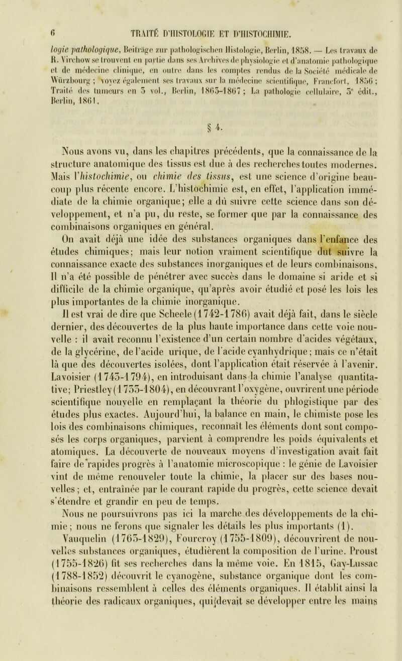 logie pathologique, Beiträge zur pathologischen Histologie, Berlin, 1858. — Los travaux de K. Virchow se trouvent en jiartie Jans ses Airhivosde physiologie et d’anatomie pathologique et de medecinc clinique, en outre dans los comptes rendus de la Societe medicale de Würzbourg ; voyez egalement ses travaux sur la medecine scientifique, Frandort, 1856; Traite des tumeurs en 5 vol., Berlin, 1863-1807; La pathologie cellulaire, 56 edit., § 4. Nous avons vu, (lans les chapitres precedents, que la connaissance de la structure anatomiquc des tissus est due ä des rechcrches toutes modernes. Mais Yhistochimie, ou chimie des tissus, est une science d’origine beau- eoup plus recente encore. L’histochimie est, en effet, l’application imme- diate de la chimie organique; eile a du suivre cette science dans son de- veloppemcnt, et n’a pu, du reste, se former que par la connaissance des combinaisons organiques en general. Ön avait deja une idee des substances organiques dans Fenfance des etudes chimiques; mais leur notion vraimcnt scientifique dut suivre la connaissance exacte des substances inorganiques et de leurs combinaisons, II n’a ete possible de penetrer avec succes dans le domaine si aride et si difficilc de la chimie organique, qu’apres avoir etudie et pose les lois les plus importantes de la chimie inorganique. II est vrai de dire que Scheele (1742-1786) avait deja fait, dans le siede dernier, des decouvertes de la plus haute importance dans cette voie nou- velle ; il avait reconnu l’existence d’un certain nombre d’acides vegetaux, de la glycerine, del’acide urique, de l’acide cyanhydrique; mais ce n’etait la que des decouvertes isolees, dont. 1’application etait reservee ä l’avenir. Lavoisier (1745-1794), en introduisant dans la chimie Fanalyse quantita- tive; Priestley (1755-1804), en decouvrantl’oxygene, ouvrirentuneperiode scientifique nouvelle en rempla^ant la theorie du phlogistique par des etudes plus exactes. Aujourd'hui, la balance en main, le chimiste pose les lois des combinaisons chimiques, reconnait les dements dont sont compo- ses les corps organiques, parvient ä comprendre les poids Äquivalents et atoiniques. La decouvertc de nouveaux moyens d’investigation avait fait faire deVapides progres a l’anatomie microscopique ; le genie de Lavoisier vint de meme renouveler toute la chimie, la placer sur des bases nou- vclles; et, entrainee par le courant rapide du progres, cette science devait s’etendre et grandir en peu de temps. Nous ne poursuivrons pas ici la marche des developpements de la chi- mie; nous ne ferons que signaler les details les plus importants (1). Yauquclin (1765-1829), Fourcroy (1755-1809), decouvrirent de nou- velles substances organiques, etudierent la composition de l’urine. Proust (1755-1826) fit ses recherches dans la meine voie. En 1815, Gay-Lussac (1788-1852) decouvrit le cyanogenc, substauce organique dont les com- binaisons ressemblent ä edles des dements organiques. II etablit ainsi la theorie des radicaux organiques, quijdeyajt sc developper entre les mains