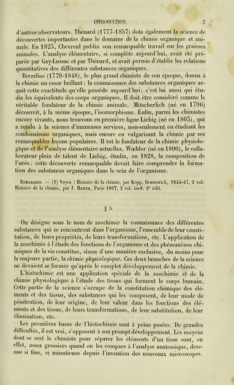 d’autres observateurs. Thenard (1777-1857) dota egalement la Science de decouvertes importantes dans lc domaine de la chirnic organique et ani- male. En 1825, Chevrcul pnblia son remarquable travail sur lcs graisses animales. L’analyse elemcntairc, si complete aujourd’hui, avait eie pre- paree par Gay-Lussac et par Thenard, et avait permis d’etablir les relations quantitatives des differentes substances organiques. Bcrzelius (1779-1848), le plus grand chimiste de son epoque, donna ä la cbimie un essor brillant; la connaissance des substances organiques ac- quit cette exactitude qu elle possede aujourd’hui; c’est lui aussi qui etu- dia les equivalents des corps organiques. II doit etrc considere comme le veritable fondateur de la chimie animale. Mitscherlich (ne en 179ti) decouvrit, ä la meine epoque, l’isomorphisme. Enfin, parmi les chimistes cncore vivants, nous trouvons en premiere ligne Liebig (ne en 1803), qui a rendu ä la Science d immenses Services, non-seulement en etudiant les combinaisons organiques, mais encore en vulgarisant la chimie par ses remarquables legons populaires. II est le fondateur de la chimie physiolo- gique et de l’analyse elementaire actuelles. Woehler (ne en 1800), le colla- borateur plein de talent de Liebig, etudia, en 1828, la composition de 1 uree; cette decouverte remarquable devait faire comprendre la forma- tion des substances organiques dans le sein de l’organisme. Remarques. — (1) Yoyez : Iiistoire de la chimie, par Kopp, Brunswick, 1844-47, 2 vol. Ilistoire de la chimie, par J. H(efer, Paris 1867, 2 vol. in-8. 2e edit. § 5. On designe sous le nom de zoochimie la connaissance des differentes substances qui se rencontrent dans Eorganisme, l’ensemble de leur Consti- tution, de leurs proprietes, de leurs transformations, etc. L’application de la zoochimie ä l’etude des fonctions de Eorganisme et des phenomenes chi- miques de la vie constitue, sinon d’une maniere exclusive, du moins pour la majeure partie, la chimie physiologique. Ces dcux branches de la Science ne devaient se former qu’apres lc complet developpement de la cbimie. Vhistochimie est une application specialc de la zoochimie et de la chimie physiologique a l’etude des tissus qui forment le corps humain. Cette partie de la Science s’occupe de la Constitution chimique des ele- ments et des tissus, des substances qui les composent, de leur mode de Penetration, de leur origine, de leur valeur dans les fonctions des ele- ments et des tissus, de leurs transformations, de leur Substitution, de leur elimination, etc. Lcs premieres bases de Ehistochimie sont ä pcinc posees. De grandes dilficultes, il est vrai, s opposent a son prompt developpement. Les moyens dont se sert le chimiste pour separcr les elements d’un tissu sout, en eilet, assez grossiers quand on les compare a Eanalyse anatomique, deve- nue si line, si minutieuse depuis l’invention des nouveaux microscopes.