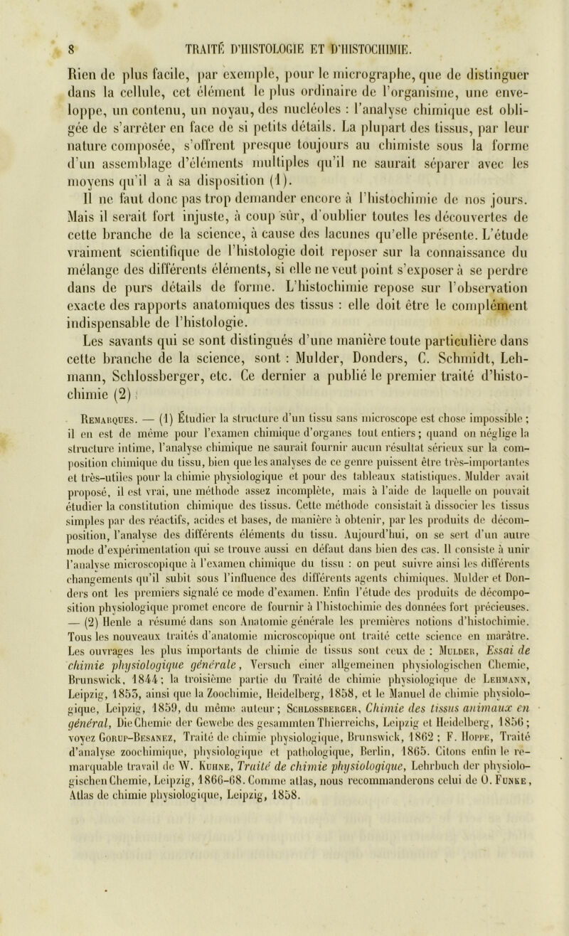 Rien de plus facile, j)ar cxemple, pour lc micrographe, que de distingucr dans la ccllule, cet element lc plus ordinaire de l’organisme, une enve- loppe, un contenu, un noyau, des nucleoles : Lanalyse chirni(jue est obli- gee de s’arreter en face de si petils details. La plupart des tissus, par leur nature composee, s’offrent presque toujours au chimiste sous la forme d un assemblage d’elernents multiples qu’il ne saurait separer avec les moyens qu’il a a sa disposition (1). II ne faut donc pastrop demander encorc ä rhistochimie de nos jours. Mais il serait fort injuste, ä coup sur, d oublier toutes les decouvertes de cette branche de la scicnce, ä cause des lacunes qu’elle presente. L’etude vraiment scientifique de L Histologie doit reposer sur la connaissance du melange des differents elements, si eile neveut point s exposer ä se perdre dans de purs details de forme. L liistochimie repose sur L observation exacte des rapports anatomiques des tissus : eile doit etre le complement indispensable de l’histologie. Les savants qui se sont distingues d’une manieretoute particuliere dans cette branche de la Science, sont : Mulder, Donders, C. Schmidt, Leh- mann, Schlossberger, etc. Ce dernier a publie le premier traite d’histo- ebimie (2) i Remarques. — (1) Etudier la structure d’un tissu sans microscope est ehose impossible ; il eil est de meine pour Texamcn chimique d’organes tout entiers; quand on neglige la structure intime, l’analyse chimique ne saurait fournir aucun resultat sericux sur la com- position chimique du tissu, bien que les analyses de ce genre puissent etre tres-importantes et tres-utilcs pour la chimie physiologiquc et pour des tableaux statistiques. Mulder avait propose, il est vrai, uue methode assez incomplete, mais a l’aide de laquelle on pouvait etudier la Constitution chimique des tissus. Cette methode consistait il dissocier les tissus simples par des reactifs, acides et hases, de maniere a obtenir, par les produits de decom- positiou, l’analyse des differents elements du tissu. Aujourd’hui, on se sert d’un autre mode d’experimentation qui se trouve aussi en defaut dans bien des eas. 11 consiste ä unir l’analvse microscopique ä l’examen chimique du tissu : on peut suivre ainsi les differents changements qu’il subit sous l’influence des differents agents chimiques. Mulder et Don- ders ont les premiers Signale ce mode d’examen. Enfin l’etude des produits de decompo- sition physiologiquc promet encore de fournir a rhistochimie des donnees fort preeieuses. — (2) Henle a resume dans son Anatomie generale les premieres notions d’histochimie. Tous les nouveaux traites d’anatomie microscopique ont traite cette Science en marätre. Les ouvrages les plus importants de chimie de tissus sont eeux de : Mulder, Essai de cliimie physiologicjue generale, Versuch einer allgemeinen physiologischen Chemie, Brunswick, 1844; la troisieme partie du Traite de chimie physiologique de Lehmann, Leipzig, 1855, ainsi que la Zoochimie, Heidelberg, 1858, et le Manuel de chimie physiolo- gique, Leipzig, 1859, du meine auteur; Schlossberger, Chimie des tissus animaux en general, Die Chemie der Gewebe des gesammten Thierreichs, Leipzig et Heidelberg, 1856; voycz Gorup-Besanez, Traite de chimie physiologique, Brunswick, 1862 ; F. Hoppe, Traite d’analyse zoochimique, physiologique et pathologique, Berlin, 1865. Citons enfin le re- marquable travail de W. Kühne, Traite de chimie physiologique, Lehrbuch der physiolo- gischen Chemie, Leipzig, 1866-68. Connne atlas, nous recommanderons celui de 0. Funke , Atlas de chimie physiologique, Leipzig, 1858.