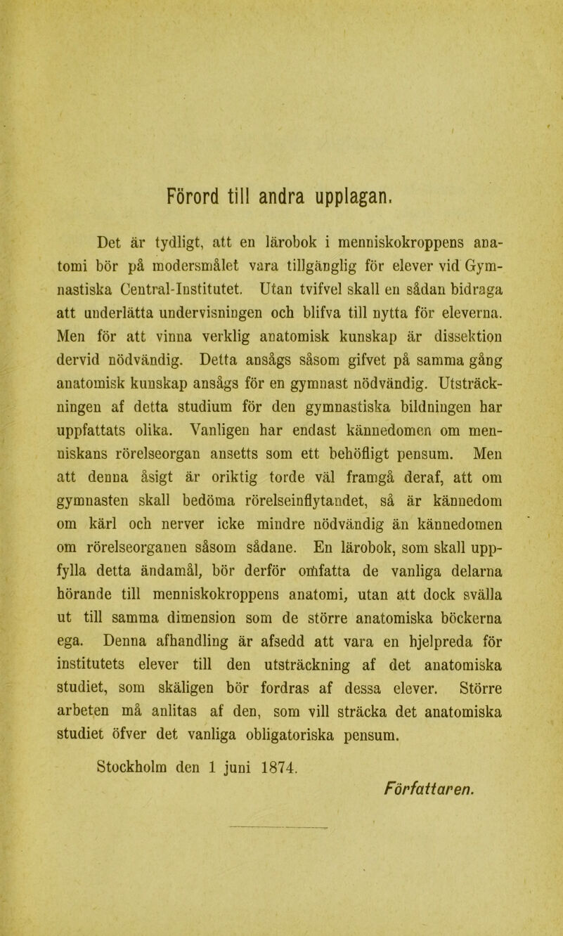 Det är tydligt, att en lärobok i menniskokroppens ana- tomi bör på modersmålet vara tillgänglig för elever vid Gym- nastiska Central-Institutet. Utan tvifvel skall en sådan bidraga att underlätta undervisningen och blifva till nytta för eleverna. Men för att vinna verklig anatomisk kunskap är dissektion dervid nödvändig. Detta ansågs såsom gifvet på samma gång anatomisk kunskap ansågs för en gymnast nödvändig. Utsträck- ningen af detta studium för den gymnastiska bildningen har uppfattats olika. Vanligen har endast kännedomen om men- niskans rörelseorgan ansetts som ett behöfligt pensum. Men att denna åsigt är oriktig torde väl framgå deraf, att om gymnasten skall bedöma rörelseinflytandet, så är kännedom om kärl och nerver icke mindre nödvändig än kännedomen om rörelseorganen såsom sådane. En lärobok, som skall upp- fylla detta ändamål, bör derför omfatta de vanliga delarna hörande till menniskokroppens anatomi, utan att dock svälla ut till samma dimension som de större anatomiska böckerna ega. Denna afhandling är afsedd att vara en hjelpreda för institutets elever till den utsträckning af det anatomiska studiet, som skäligen bör fordras af dessa elever. Större arbeten må anlitas af den, som vill sträcka det anatomiska studiet öfver det vanliga obligatoriska pensum. Stockholm den 1 juni 1874. Författaren.