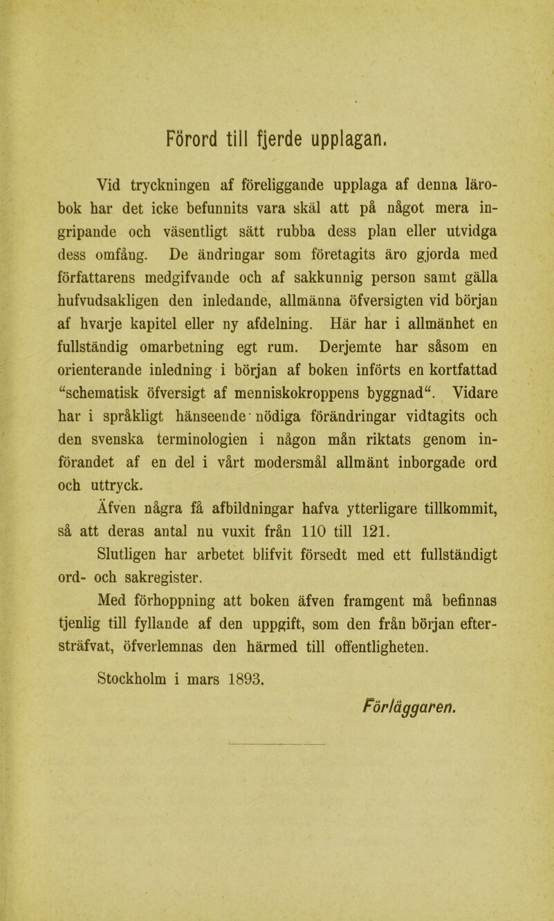 Vid tryckningen af föreliggande upplaga af denna läro- bok har det icke befunnits vara skäl att på något mera in- gripande och väsentligt sätt rubba dess plan eller utvidga dess omfång. De ändringar som företagits äro gjorda med författarens medgifvande och af sakkunnig person samt gälla hufvudsakligen den inledande, allmänna öfversigten vid början af hvarje kapitel eller ny afdelning. Här har i allmänhet en fullständig omarbetning egt rum. Derjemte har såsom en orienterande inledning i början af boken införts en kortfattad “schematisk öfversigt af menniskokroppens byggnad“. Vidare har i språkligt hänseende nödiga förändringar vidtagits och den svenska terminologien i någon mån riktats genom in- förandet af en del i vårt modersmål allmänt inborgade ord och uttryck. Äfven några få afbildningar hafva ytterligare tillkommit, så att deras antal nu vuxit från 110 till 121. Slutligen har arbetet blifvit försedt med ett fullständigt ord- och sakregister. Med förhoppning att boken äfven framgent må befinnas tjenlig till fyllande af den uppgift, som den från början efter- sträfvat, öfverlemnas den härmed till offentligheten. Stockholm i mars 1893.