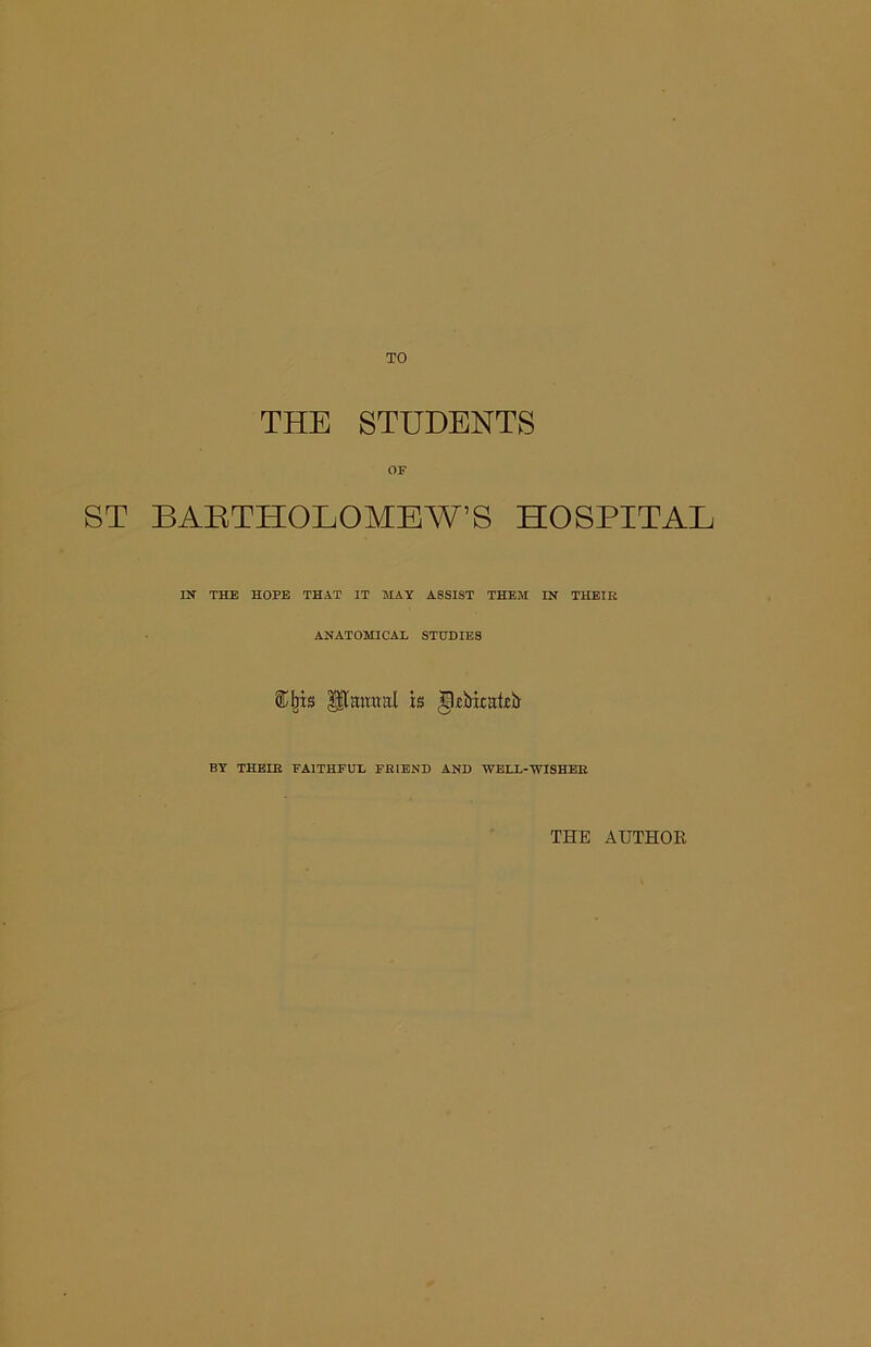 THE STUDENTS OF ST BARTHOLOMEW’S HOSPITAL IN THE HOPE THAT IT MAY ASSIST THEM IN THEIR ANATOMICAL STUDIES Eljts Umural is g.cMxutcfr BY THE IB FAITHFUL FRIEND AND WELL-WISHER THE AUTHOR