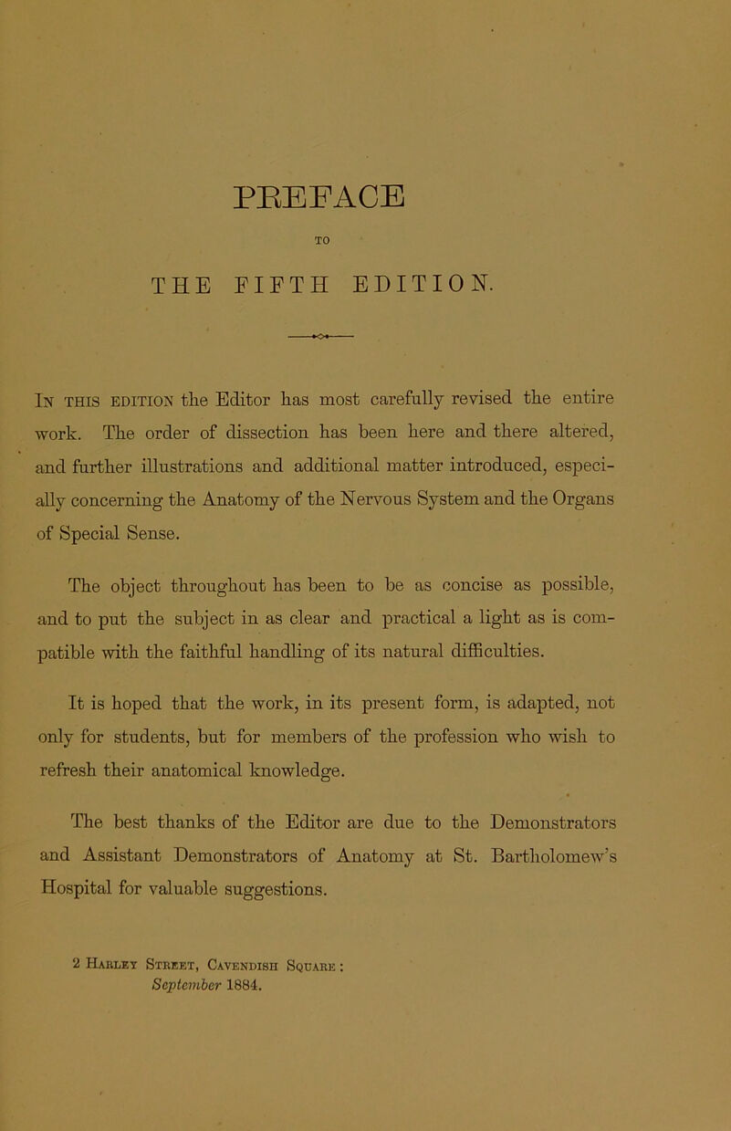 TO THE FIFTH EDITION. In this edition the Editor has most carefully revised the entire work. The order of dissection has been here and there altered, and further illustrations and additional matter introduced, especi- ally concerning the Anatomy of the Nervous System and the Organs of Special Sense. The object throughout has been to be as concise as possible, and to put the subject in as clear and practical a light as is com- patible with the faithful handling of its natural difficulties. It is hoped that the work, in its present form, is adapted, not only for students, but for members of the profession who wish to refresh their anatomical knowledge. The best thanks of the Editor are due to the Demonstrators and Assistant Demonstrators of Anatomy at St. Bartholomew’s Hospital for valuable suggestions. 2 Harley Street, Cavendish Square : September 1884.