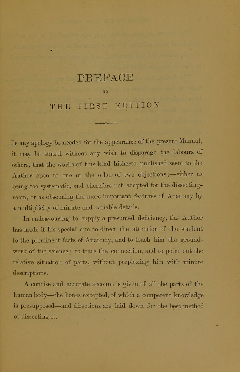 TO THE FIRST EDITION. K>« If any apology be needed for the appearance of the present Manual, it may be stated, without any wish to disparage the labours of others, that the works of this kind hitherto published seem to the Author open to one or the other of two objections;—either as being too systematic, and therefore not adapted for the dissecting- room, or as obscuring the more important features of Anatomy by a multiplicity of minute and variable details. In endeavouring to supply a presumed deficiency, the Author has made it his special aim to direct the attention of the student to the prominent facts of Anatomy, and to teach him the ground- work of the science; to trace the connection, and to point out the relative situation of parts, without perplexing him with minute descriptions. A concise and accurate account is given of all the parts of the human body—the bones excepted, of which a competent knowledge is presupposed—and directions are laid down for the best method of dissecting it.