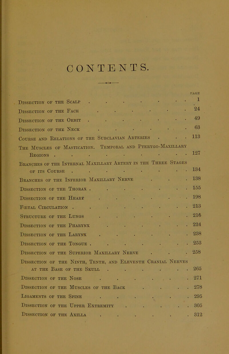 CONTENTS PAGE Dissection of the Scalp . . • • • ^ 24 Dissection of the Face . . • • • • Dissection of the Oebit . . • • • . . 49 Dissection of the Neck . . ■ • • .63 Course and Relations of the Subclavian Arteries . . . 113 The Muscles of Mastication. Temporal and Pterygo-Maxillary 197 Regions . . • • • • • • x' ' Branches of the Internal Maxillary Artery in the Three Stages of its Course 131 Branches of the Inferior Maxillary Nerve . . • 138 Dissection of the Thorax . . . . • • 155 Dissection of the Heart . . . • • 193 Fcetal Circulation . . . . • • • 213 Structure of the Lungs ...... 216 Dissection of the Pharynx . . • • • 224 Dissection of the Larynx ...... 238 Dissection of the Tongue . . . . • • 253 Dissection of the Superior Maxillary Nerve . . . 258 Dissection of the Ninth, Tenth, and Eleventh Cranial Nerves at the Base of the Skull . . . . . 265 Dissection of the Nose . . . . . .271 Dissection of the Muscles of the Back . . . . 278 Ligaments of the Spine ...... 295 Dissection of the Upper Extremity . . . . . 305 Dissection of the Axilla ...... 312