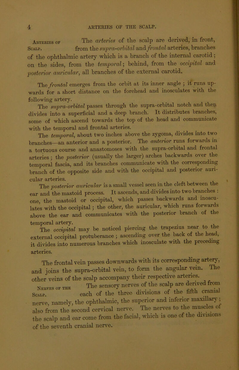 Arteries of The arteries of the scalp are derived, in front, Scarp. from the supra-orbital and frontal arteries, branches of the ophthalmic artery which is a branch of the internal carotid; on the sides, from the temporal-, behind, from the occipital and posterior auricular, all branches of the external carotid. The frontal emerges from the orbit at its inner angle ; it runs up- wards for a short distance on the forehead and inosculates with the following artery. The supra-orbital passes through the supra-orbital notch and then divides into a superficial and a deep branch. It distributes branches, some of which ascend towards the top of the head and communicate with the temporal and frontal arteries. The temporal, about two inches above the zygoma, divides into two branches—an anterior and a posterior. The anterior runs forwards in a tortuous course and anastomoses with the supra-orbital and frontal arteries ; the posterior (usually the larger) arches backwards over the temporal fascia, and its branches communicate with the corresponding branch of the opposite side and with the occipital and posterior auri- cular arteries. The posterior auricular is a small vessel seen in the cleft between the ear and the mastoid process. It ascends, and divides into two branches : one, the mastoid or occipital, which passes backwards and inoscu- lates with the occipital ; the other, the auricular, which runs forwards above the ear and communicates with the posterior branch of the temporal artery. _ . The occipital may be noticed piercing the trapezius near to the external occipital protuberance ; ascending over the back of the head, it divides into numerous branches which inosculate with the preceding arteries. The frontal vein passes downwards with its corresponding artery, and joins the supra-orbital vein, to form the angular vein. The other veins of the scalp accompany their respective arteries. Nerves of the The sensory nerves of the scalp are derived from Scalp. each of the three divisions of the fifth cranial nerve, namely, the ophthalmic, the superior and inferior maxillary : also from the second cervical nerve. The nerves to the muscles ot the scalp and ear come from the facial, which is one of the divisions of the seventh cranial nerve.