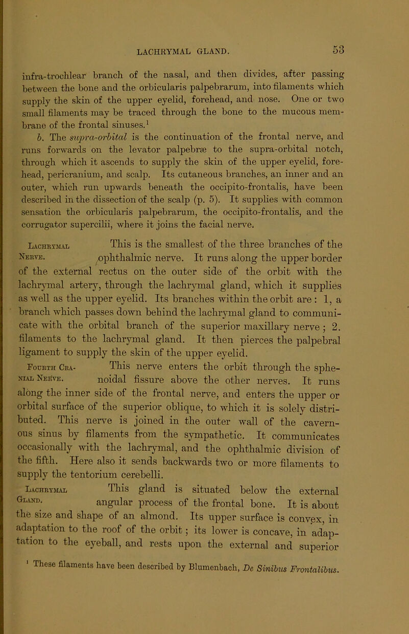 LACHRYMAL GLAND. infra-trochlear branch of the nasal, and then divides, after passing between the bone and the orbicularis palpebrarum, into filaments which supply the skin of the upper eyelid, forehead, and nose. One or two small filaments may be traced through the bone to the mucous mem- brane of the frontal sinuses.1 b. The supra-orbital is the continuation of the frontal nerve, and runs forwards on the levator palpebrse to the supra-orbital notch, through which it ascends to supply the skin of the upper eyelid, fore- head, pericranium, and scalp. Its cutaneous branches, an inner and an outer, which run upwards beneath the occipito-frontalis, have been described in the dissection of the scalp (p. 5). It supplies with common sensation the orbicularis palpebrarum, the occipito-frontalis, and the corrugator supercilii, where it joins the facial nerve. Lachrymal This is the smallest of the three branches of the Nerve. ophthalmic nerve. It runs along the upper border of the external rectus on the outer side of the orbit with the lachrymal artery, through the lachrymal gland, which it supplies as well as the upper eyelid. Its branches within the orbit are : 1, a branch which passes down behind the lachiymal gland to communi- cate with the orbital branch of the superior maxillary nerve; 2. filaments to the lachrymal gland. It then pierces the palpebral ligament to supply the skin of the upper eyelid. Fourth Cra- This nerve enters the orbit through the sphe- niae Nerve. noidal fissure above the other nerves. It runs along the inner side of the frontal nerve, and enters the upper or orbital surface of the superior oblique, to which it is solely distri- buted. This nerve is joined in the outer wall of the cavern- ous sinus by filaments from the sympathetic. It communicates occasionally with the lachrymal, and the ophthalmic division of the fifth. Here also it sends backwards two or more filaments to supply the tentorium cerebelli. Lachrymal This gland is situated below the external GlanI); angular process of the frontal bone. It is about the size and shape of an almond. Its upper surface is convex, in adaptation to the roof of the orbit; its lower is concave, in adap- tation to the eyeball, and rests upon the external and superior