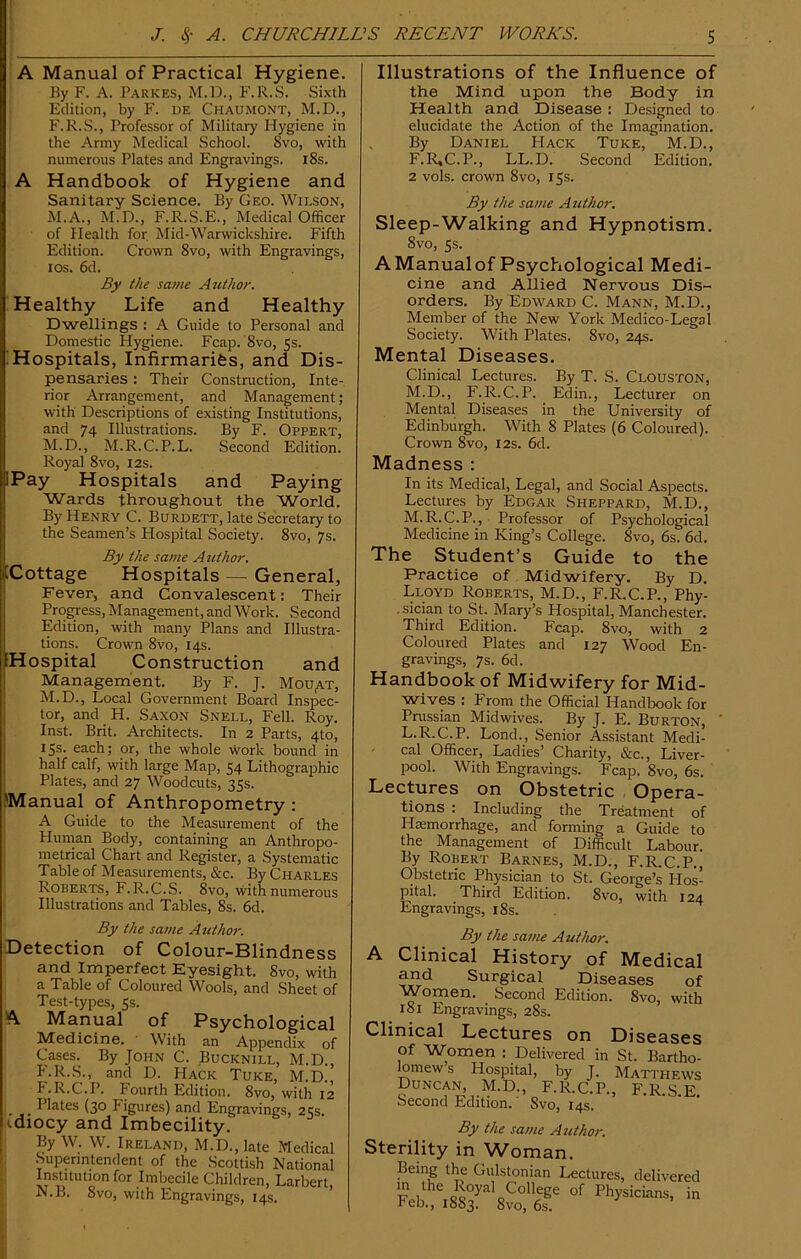 A Manual of Practical Hygiene. By F. A. Parkes, M.D., F.R.S. Sixth Edition, by F. de Chaumont, M.D., F.R.S., Professor of Military Hygiene in the Army Medical School. 8vo, with numerous Plates and Engravings. 18s. A Handbook of Hygiene and Sanitary Science. By Geo. Wilson, M.A., M.D., F.R.S.E., Medical Officer of Health for Mid-Warwickshire. Fifth Edition. Crown 8vo, with Engravings, ios. 6d. By the same Author. Healthy Life and Healthy Dwellings : A Guide to Personal and Domestic Plygiene. Fcap. 8vo, 5s. Hospitals, Infirmarifes, and Dis- pensaries : Their Construction, Inte- rior Arrangement, and Management; with Descriptions of existing Institutions, and 74 Illustrations. By F. Oppert, M.D., M.R.C.P.L. Second Edition. Royal 8vo, 12s. iPay Hospitals and Paying Wards throughout the World. By Henry C. Burdett, late Secretary to the Seamen’s Hospital Society. 8vo, 7s. By the same Atithor. iCottage Hospitals — General, Fever, and Convalescent: Their Progress, Management, and Work. Second Edition, with many Plans and Illustra- tions. Crown 8vo, 14s. Hospital Construction and Management. By F. J. Mouat, M. D., Local Government Board Inspec- tor, and H. Saxon Snell, Fell. Roy. Inst. Brit. Architects. In 2 Parts, 4to, 15s. each; or, the whole work bound in half calf, with large Map, 54 Lithographic Plates, and 27 Woodcuts, 35s. .'Manual of Anthropometry : A Guide to the Measurement of the Human Body, containing an Anthropo- metrical Chart and Register, a Systematic Table of Measurements, &c. By Charles Roberts, F.R.C.S. 8vo, with numerous Illustrations and Tables, 8s. 6d. By the same Author. Detection of Colour-Blindness and Imperfect Eyesight. 8vo, with a Table of Coloured Wools, and Sheet of Test-types, 5s. A Manual of Psychological Medicine. With an Appendix of Cases. By John C. Bucknill, M.D., F.R.S., and D. Hack Tuke, M.D., F.R.C.P. Pourth Edition. 8vo, with 12 _ Plates (30 Figures) and Engravings, 25s. idiocy and Imbecility. By W. W. Ireland, M.D., late Medical Superintendent of the Scottish National Institution for Imbecile Children, Larbert, N. B. 8vo, with Engravings, 14s. Illustrations of the Influence of the Mind upon the Body in Health and Disease : Designed to elucidate the Action of the Imagination. By Daniel Hack Tuke, M.D., F.R,C.P., LL.D. Second Edition. 2 vols. crown 8vo, 15s. By the same Author. Sleep-Walking and Hypnotism. 8vo, 5s. AManualof Psychological Medi- cine and Allied Nervous Dis- orders. By Edward C. Mann, M.D., Member of the New York Medico-Legal Society. With Plates. 8vo, 24s. Mental Diseases. Clinical Lectures. By T. S. Clouston, M.D., F.R.C.P. Edin., Lecturer on Mental Diseases in the University of Edinburgh. With 8 Plates (6 Coloured). Crown 8vo, 12s. 6d. Madness : In its Medical, Legal, and Social Aspects. Lectures by Edgar Sheppard, M.D., M.R.C.P., Professor of Psychological Medicine in King’s College. 8vo, 6s. 6d. The Student’s Guide to the Practice of Midwifery. By D. Lloyd Roberts, M.D., F.R.C.P., Phy- sician to St. Mary’s Hospital, Manchester. Third Edition. Fcap. 8vo, with 2 Coloured Plates and 127 Wood En- gravings, 7s. 6d. Handbook of Midwifery for Mid- wives : From the Official Handbook for Prussian Midwives. By J. E. Burton, L.R.C.P. Lond., Senior Assistant Medi- cal Officer, Ladies’ Charity, &c., Liver- pool. With Engravings. Fcap. 8vo, 6s. Lectures on Obstetric Opera- tions : Including the Treatment of Haemorrhage, and forming a Guide to the Management of Difficult Labour. By Robert Barnes, M.D., F.R.C.P., Obstetric Physician to St. George’s Hos- pital. Third Edition. 8vo, with 124 Engravings, 18s. By the same Author. A Clinical History of Medical and Surgical Diseases of Women. Second Edition. 8vo, with 181 Engravings, 28s. Clinical Lectures on Diseases of Women : Delivered in St. Bartho- lomew s Hospital, by J. Matthews Duncan M.D., F.R.C.P., F.R.S.E. Second Edition.' Svo, 14s. Sterility in Woman. Being the Gulstonian Lectures, delivered m the Royai CoHege of Physician in Feb., 1883. 8vo, 6s.