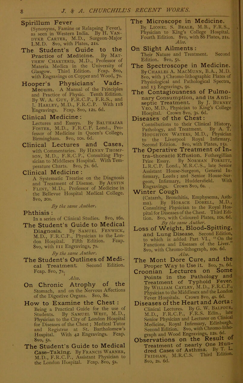 Spirillum Fever (Synonyms, Famine or Relapsing Fever), as seen in Western India. By H. Van- dyke Carter, M.D., Surgeon-Major I. M.D. 8vo, with Plates, 21s. The Student’s Guide to the Practice of Medicine. By Mat- thew Charteris, M.D., Professor of Materia Medica in the University of Glasgow. Third Edition. Fcap. 8vo, with Engravings on Copper and Wood, 7s. Hooper’s Physicians’ Vade- Mecum. A Manual of the Principles and Practice of Physic. Tenth Edition. By W. A. Guy, F.R.C.P., F.R.S., and J. Harley, M.D., F.R.C.P. With 118 Engravings. Fcap. 8vo, 12s. 6d. Clinical Medicine : Lectures and Essays. By Balthazar Foster, M.D., F.R.C.P. Lond., Pro- fessor of Medicine in Queen’s College, Birmingham. 8vo, 10s. 6d. Clinical Lectures and Cases, with Commentaries. By Henry Thomp- son, M.D., F.R.C.P., Consulting Phy- sician to Middlesex Hospital. With Tem- perature Charts. 8vo, 7s. 6d. Clinical Medicine : A Systematic Treatise on the Diagnosis and Treatment of Disease. By Austin , Flint, M.D., Professor of Medicine in the Bellevue Hospital Medical College. 8vo, 20s. By the same Author. Phthisis : In a series of Clinical Studies. 8vo, 16s. The Student’s Guide to Medical Diagnosis. By Samuel Fenwick, M.D., F.R.C.P., Physician to the Lon- don Hospital. Fifth Edition. Fcap. 8vo, with hi Engravings, 7s. By the same Author. The Student’s Outlines of Medi- cal Treatment. Second Edition. Fcap. 8vo, 7s. Also. On Chronic Atrophy of the Stomach, and on the Nervous Affections of the Digestive Organs. 8vo, 8s. How to Examine the Chest : Being a Practical Guide for the use of Students. By Samuel West, M.D., Physician to the City of London Plospital for Diseases of the Chest; Medical Tutor and Registrar at St. Bartholomew’s Hospital. With 42 Engravings. Fcap. 8vo, 5s. The Student’s Guide to Medical Case-Taking. By Francis Warner, M.D., F.R.C.P., Assistant Physician to the London Hospital. Fcap. 8vo, 5s- The Microscope in Medicine. By. Lionel S. Beale, M.B., F.R.S., Physician to King’s College Hospital. Fourth Edition. 8vo, with 86 Plates, 21s. Also. On Slight Ailments : Their Nature and Treatment. Second Edition. 8vo, 5s. The Spectroscope in Medicine. By Charles A. MacMunn, B.A., M.D. 8vo, with 3 Chromo-lithographic Plates of Physiological and Pathological Spectra, and 13 Engravings, 9s. The Contagiousness of Pulmo- nary Consumption, and its Anti- septic Treatment. By J. Burney Yeo, M.D., Physician to King’s College Hospital. Crown 8vo, 3s. 6d. Diseases of the Chest: Contributions to their Clinical History, Pathology, and Treatment. By A. T. Houghton Waters, M.D., Physician to the Liverpool Royal Infirmary. Second Edition. 8vo, with Plates, 15s. The Operative Treatment of In- tra-thoracic Effusion. Fothergillian Prize Essay. By Norman Porritt, L.R.C.P. Lond., M.R.C.S., late Senior Assistant House-Surgeon, General In- firmary, Leeds ; and Senior House-Sur- geon, Infirmary, Huddersfield. With Engravings. Crown 8vo, 6s. . Winter Cough (Catarrh, Bronchitis, Emphysema, Asth- ma). By Horace Dobell, M.D., Consulting Physician to the Royal Hos- pital for Diseases of the Chest. Third Edi- tion. 8vo, with Coloured Plates, 10s. 6d. By the same A uthor. Loss of Weight, Blood-Spitting, and Lung Disease. Second Edition, to which is added Part VI., “On the Functions and Diseases of the Liver.'’ Svo, with Chromo-lithograph, 10s. 6d. Also. The Mont Dore Cure, and the Proper Way to Use it. Svo, 7s. 6d. Croonian Lectures on Some Points in the Pathology and Treatment of Typhoid Fever. By William Cayley, M.D., F.R.C.P., Physician to the Middlesex and the London Fever Hospitals. Crown Svo, 4s. 6d. Diseases of the Heart and Aorta : Clinical Lectures. By G. W. Balfour, M.D., F.R.C.P., F.R.S. Edin., late Senior Physician and Lecturer on Clinical Medicine, Royal Infirmary, Edinburgh. Second Edition. Svo, with Chromo-litho- graph and Wood Engravings, 12s. 6d- Observations on the Result o Treatment of nearly One Hun- dred Cases of Asthma. By L u- Pridham, M.R.C.S. Third Edition. Svo, 2s. 6d.