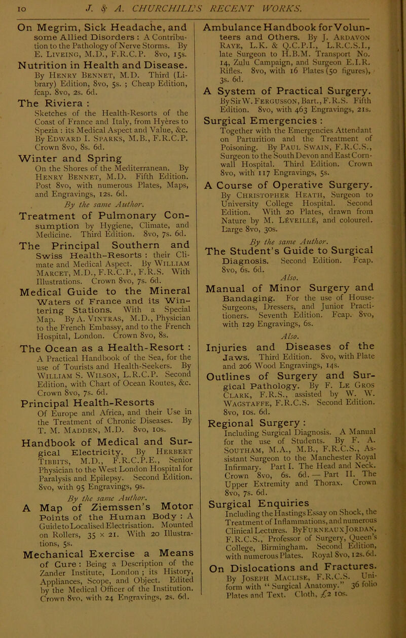 On Megrim, Sick Headache, and some Allied Disorders : A Contribu- tion to the Pathology of Nerve Storms. By E. Liveing, M.D., F.R.C.P. 8vo, 15s. Nutrition in Health and Disease. By Henry Bennet, M.D. Third (Li- brary) Edition, 8vo, Ss. ; Cheap Edition, fcap. 8vo, 2s. 6d. The Riviera : Sketches of the Health-Resorts of the Coast of France and Italy, from Hyeres to Spezia : its Medical Aspect and Value, &c. By Edward I. Sparks, M.B., F.R.C.P. Crown 8vo, Ss. 6d. Winter and Spring On the Shores of the Mediterranean. By Henry Bennet, M.D. Fifth Edition. Post 8vo, with numerous Plates, Maps, and Engravings, 12s. 6d. By the same Author. Treatment of Pulmonary Con- sumption by Hygiene, Climate, and Medicine. Third Edition. 8vo, 7s. 6d. The Principal Southern and Swiss Health-Resorts : their Cli- mate and Medical Aspect. By William Marcet, M.D., F.R.C.P., F.R.S. With Illustrations. Crown 8vo, 7s. 6d. Medical Guide to the Mineral Waters of France and its Win- tering Stations. With a Special Map. By A. Vintras, M.D., Physician to the French Embassy, and to the French Hospital, London. Crown 8vo, 8s. The Ocean as a Health-Resort : A Practical Handbook of the Sea, for the use of Tourists and Health-Seekers. By William S. Wilson, L.R.C.P. Second Edition, with Chart of Ocean Routes, &c. Crown 8vo, 7s- 6d. Principal Health-Resorts Of Europe and Africa, and their Use in the Treatment of Chronic Diseases. By T. M. Madden, M.D. 8vo, 10s. Handbook of Medical and Sur- gical Electricity. By Herbert Tibbits, M.D., F.R.C.P.E., Senior Physician to the West London Hospital for Paralysis and Epilepsy. Second Edition. 8vo, with 95 Engravings, 9s. By the same Author. A Map of Ziemssen’s Motor Points of the Human Body : A GuidetoLocalised Electrisation. Mounted on Rollers, 35 x 21. With 20 Illustra- tions, 5s. Mechanical Exercise a Means of Cure : Being a Description of the Zander Institute, London ; its History, Appliances, Scope, and Object. Edited by the Medical Officer of the Institution. Crown 8vo, with 24 Engravings, 2s. 6d. Ambulance Handbook forVolun- teers and Others. By J. Ardavon Raye, L.K. & Q.C.P.I., L.R.C.S.I., late Surgeon to H.B.M. Transport No. 14, Zulu Campaign, and Surgeon E.I.R. Rifles. 8vo, with 16 Plates (50 figures), 3s. 6d. A System of Practical Surgery. By Sir W. Fergusson, Bart., F. R.S. Fifth Edition. 8vo, with 463 Engravings, 21s. Surgical Emergencies : Together with the Emergencies Attendant on Parturition and the Treatment of Poisoning. By Paul Swain, F.R.C.S., Surgeon to the South Devon and East Corn- wall Hospital. Third Edition. Crown 8vo, with 117 Engravings, 5s. A Course of Operative Surgery. By Christopher Heath, Surgeon to University College Hospital. Second Edition. With 20 Plates, drawn from Nature by M. L£veill£, and coloured. Large 8vo, 30s. By the same Author. The Student’s Guide to Surgical Diagnosis. Second Edition. Fcap. 8vo, 6s. 6d. Also. Manual of Minor Surgery and Bandaging. For the use of House- Surgeons, Dressers, and Junior Practi- tioners. Seventh Edition. Fcap. 8vo, with 129 Engravings, 6s. Also. Injuries and Diseases of the Jaws. Third Edition. 8vo, with Plate and 206 Wood Engravings, 14s. Outlines of Surgery and Sur- gical Pathology. By F. Le Gros Clark, F.R.S., assisted by W. W. Wagstaffe, F.R.C.S. Second Edition. 8vo, 10s. 6d. Regional Surgery : Including Surgical Diagnosis. A Manual for the use of Students. By F. A. Southam, M.A., M.B., F.R.C.S., As- sistant Surgeon to the Manchester Royal Infirmary. Part I. The Head and Neck. Crown 8vo, 6s. 6d. — Part II. The Upper Extremity and Thorax. Crown 8vo, 7s. 6d. Surgical Enquiries Including the Hastings Essay on Shock, the Treatment of Inflammations, and numerous Clinical Lectures. ByFuRNF.AUX Jordan, F.R.C.S., Professor of Surgery, Queen’s College, Birmingham. Second Edition, with numerous Plates. Royal Svo, 12s. 6d. On Dislocations and Fractures. By Joseph Maci.ise, F.R.C.S. Uni- form with “ Surgical Anatomy.” 36 folio Plates and Text. Cloth, £2 10s.