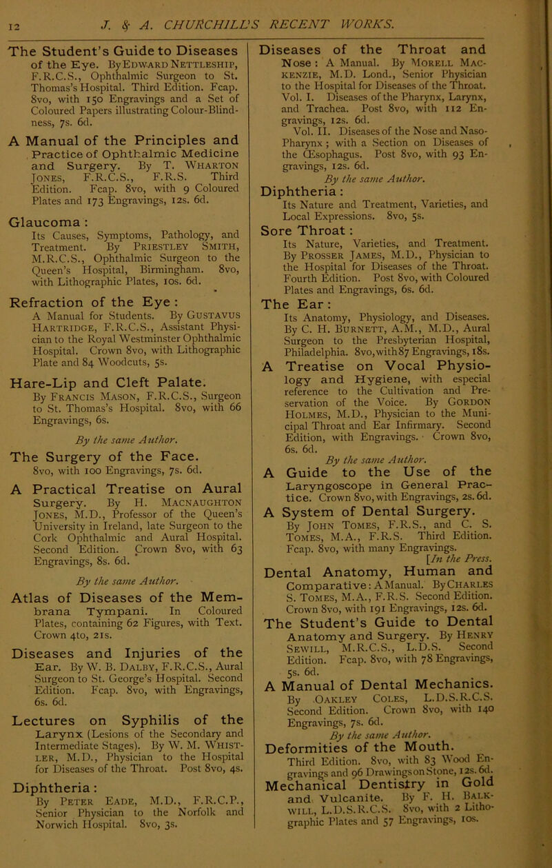 The Student’s Guide to Diseases of the Eye. By Edward Nettleship, F.R.C.S., Ophthalmic Surgeon to St. Thomas’s Hospital. Third Edition. Fcap. 8vo, with 150 Engravings and a Set of Coloured Papers illustrating Colour-Blind- ness, 7s- 6d. A Manual of the Principles and Practice of Ophthalmic Medicine and Surgery. By T. Wharton Jones, F.R.C.S., F.R.S. Third Edition. Fcap. 8vo, with 9 Coloured Plates and 173 Engravings, 12s. 6d. Glaucoma : Its Causes, Symptoms, Pathology, and Treatment. By Priestley Smith, M.R.C.S., Ophthalmic Surgeon to the Queen’s Hospital, Birmingham. 8vo, with Lithographic Plates, 10s. 6d. Refraction of the Eye : A Manual for Students. By Gustavus Hartridge, F.R.C.S., Assistant Physi- cian to the Royal Westminster Ophthalmic Hospital. Crown 8vo, with Lithographic Plate and 84 Woodcuts, 5s. Hare-Lip and Cleft Palate. By Francis Mason, F.R.C.S., Surgeon to St. Thomas’s Hospital. 8vo, with 66 Engravings, 6s. By the same Author. The Surgery of the Face. 8vo, with 100 Engravings, 7s. 6d. A Practical Treatise on Aural Surgery. By H. Macnaughton Jones, M.D., Professor of the Queen’s University in Ireland, late Surgeon to the Cork Ophthalmic and Aural Hospital. Second Edition. Crown 8vo, with 63 Engravings, 8s. 6d. By the same Author. Atlas of Diseases of the Mem- brana Tympani. In Coloured Plates, containing 62 Figures, with Text. Crown 4to, 2is. Diseases and Injuries of the Ear. By W. B. Dalisy, F.R.C.S., Aural Surgeon to St. George’s Hospital. Second Edition. Fcap. 8vo, with Engravings, 6s. 6d. Lectures on Syphilis of the Larynx (Lesions of the Secondary and Intermediate Stages). By W. M. Whist- ler, M.D., Physician to the Hospital for Diseases of the Throat. Post 8vo, 4s. Diphtheria: By Peter Eade, M.D., F.R.C.P., Senior Physician to the Norfolk and Norwich Hospital. 8vo, 3s. Diseases of the Throat and Nose : A Manual. By Morell Mac- kenzie, M.D. Lond., Senior Physician to the Hospital for Diseases of the Throat. Vol. I. Diseases of the Pharynx, Larynx, and Trachea. Post 8vo, with 112 En- gravings, 12s. 6d. Vol. II. Diseases of the Nose and Naso- pharynx ; with a Section on Diseases of the (Esophagus. Post 8vo, with 93 En- gravings, 12s. 6d. By the same Author. Diphtheria : Its Nature and Treatment, Varieties, and Local Expressions. 8vo, 5s. Sore Throat : Its Nature, Varieties, and Treatment. By Prosser James, M.D., Physician to the Hospital for Diseases of the Throat. Fourth Edition. Post 8vo, with Coloured Plates and Engravings, 6s. 6d. The Ear : Its Anatomy, Physiology, and Diseases. By C. H. Burnett, A.M., M.D., Aural Surgeon to the Presbyterian Hospital, Philadelphia. 8vo,with87 Engravings, 18s. A Treatise on Vocal Physio- logy and Hygiene, with especial reference to the Cultivation and Pre- servation of the Voice. By Gordon Holmes, M.D., Physician to the Muni- cipal Throat and Ear Infirmary. Second Edition, with Engravings. ■ Crown 8vo, 6s. 6d. By the same Author. A Guide to the Use of the Laryngoscope in General Prac- tice. Crown 8vo, with Engravings, 2s. 6d. A System of Dental Surgery. By John Tomes, F.R.S., and C. S. Tomes, M.A., F.R.S. Third Edition. Fcap. 8vo, with many Engravings. [In the Press. Dental Anatomy, Human and Comparative: A Manual. By Charles S. Tomes, M.A., F.R.S. Second Edition. Crown 8vo, with 191 Engravings, 12s. 6d. The Student’s Guide to Dental Anatomy and Surgery. By Henry Sewill, M.R.C.S., L.D.S. Second Edition. Fcap. 8vo, with 78 Engravings, 5s. 6d. A Manual of Dental Mechanics. By Oakley Coles, L.D.S.R.C.S. Second Edition. Crown 8vo, with 140 Engravings, 7s. 6d. By the same Author. Deformities of the Mouth. Third Edition. 8vo, with 83 Wood En- gravings and 96 Drawings on Stone, 12s. 6d. Mechanical Dentistry in Gold and Vulcanite. By F. H. Balk- will, L.D.S.R.C.S. Svo, with 2 Litho- graphic Plates and 57 Engravings, 10s.