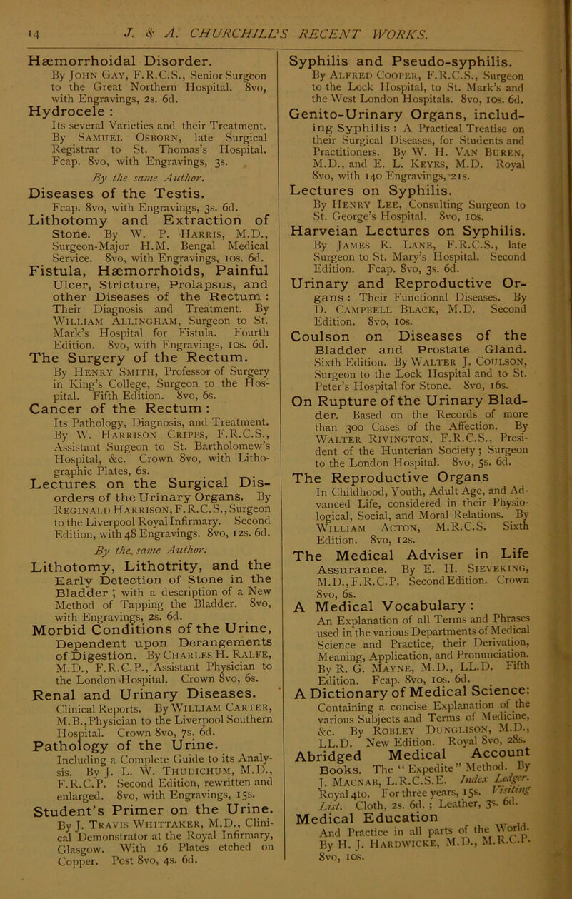 Haemorrhoidal Disorder. By John Gay, F.R.C.S., Senior Surgeon to the Great Northern Hospital. 8vo, with Engravings, 2s. 6d. Hydroceie : Its several Varieties and their Treatment. By Samuel Osborn, late Surgical Registrar to St. Thomas’s Hospital. Fcap. 8vo, with Engravings, 3s. By the same Author. Diseases of the Testis. Fcap. 8vo, with Engravings, 3s. 6d. Lithotomy and Extraction of Stone. By W. P. Harris, M.D., Surgeon-Major H.M. Bengal Medical Service. 8vo, with Engravings, 10s. 6d. Fistula, Haemorrhoids, Painful Ulcer, Stricture, Prolapsus, and other Diseases of the Rectum : Their Diagnosis and Treatment. By William Allingham, Surgeon to St. Mark’s Hospital for Fistula. Fourth Edition. 8vo, with Engravings, 10s. 6d. The Surgery of the Rectum. By Henry Smith, Professor of Surgery in King’s College, Surgeon to the Hos- pital. Fifth Edition. 8vo, 6s. Cancer of the Rectum : Its Pathology, Diagnosis, and Treatment. By W. FIarrison Cripps, F.R.C.S., Assistant Surgeon to St. Bartholomew’s Hospital, &c. Crown 8vo, with Litho- graphic Plates, 6s. Lectures on the Surgical Dis- orders of the Urinary Organs. By Reginald Harrison, F.R.C.S., Surgeon to the Liverpool Royal Infirmary. Second Edition, with 48 Engravings. 8vo, 12s. 6d. By the. same Author. Lithotomy, Lithotrity, and the Early Detection of Stone in the Bladder ; with a description of a New Method of Tapping the Bladder. 8vo, with Engravings, 2s. 6d. Morbid Conditions of the Urine, Dependent upon Derangements of Digestion. By Charles H. Ralfe, M.D., F.R.C.P., Assistant Physician to the London-Hospital. Crown 8vo, 6s. Renal and Urinary Diseases. Clinical Reports. By William Carter, M.B.,Physician to the Liverpool Southern Hospital. Crown 8vo, 7s. 6d. Pathology of the Urine. Including a Complete Guide to its Analy- sis. By J. L. W. Thu dichum, M.D., F.R.C.P. Second Edition, rewritten and enlarged. 8vo, with Engravings, 15s. Student’s Primer on the Urine. By J. Travis Whittaker, M.D., Clini- cal Demonstrator at the Royal Infirmary, Glasgow. With 16 Plates etched on Copper. Post 8vo, 4s. 6d. Syphilis and Pseudo-syphilis. By Alfred Cooper, F.R.C.S., Surgeon to the Lock Hospital, to St. Mark’s and the West London Hospitals. 8vo, 10s. 6d. Genito-Urinary Organs, includ- ing Syphilis : A Practical Treatise on their Surgical Diseases, for Students and Practitioners. By W. H. Van Burkn, M.D., and E. L. Keyes, M.D. Royal 8vo, with 140 Engravings,'2is. Lectures on Syphilis. By Henry Lee, Consulting Surgeon to St. George’s Hospital. 8vo, 10s. Harveian Lectures on Syphilis. By James R. Lane, F.R.C.S., late Surgeon to St. Mary’s Hospital. Second Edition. Fcap. 8vo, 3s. 6d. Urinary and Reproductive Or- gans : Their Functional Diseases. By D. Campbell Black, M.D. Second Edition. 8vo, 10s. Coulson on Diseases of the Bladder and Prostate Gland. Sixth Edition. By Walter J. Coulson, Surgeon to the Lock Hospital and to St. Peter’s Hospital for Stone. 8vo, 16s. On Rupture of the Urinary Blad- der. Based on the Records of more than 300 Cases of the Affection. By Walter Rivington, F.R.C.S., Presi- dent of the Hunterian Society ; Surgeon to the London Hospital. 8vo, 5s. 6d. The Reproductive Organs In Childhood, Youth, Adult Age, and Ad- vanced Life, considered in their Physio- logical, Social, and Moral Relations. By William Acton, M.R.C.S. Sixth Edition. 8vo, 12s. The Medical Adviser in Life Assurance. By E. H. Sieveking, M.D., F.R.C.P. Second Edition. Crown 8vo, 6s. A Medical Vocabulary: An Explanation of all Terms and Phrases used in the various Departments of Medical Science and Practice, their Derivation, Meaning, Application, and Pronunciation. By R. G. Mayne, M.D., LL.D. Fifth Edition. Fcap. 8vo, 10s. 6d. A Dictionary of Medical Science: Containing a concise Explanation of the various Subjects and Terms of Medicine, &c. By Rohi.ey Dunglison, M.D., LL.D. New Edition. Royal 8vo, 28s. Abridged Medical Account Books. The “ Expedite” Method. By J. Macnab, L.R.C.S.E. Index Lfdger. Royal 4to. For three years, 15s. 11 sit mg List. Cloth, 2s. 6d. ; Leather, 3s. 6d. Medical Education And Practice in all parts of the \\ orld. By H. J. Hardwicke, M.D., M.R.C.i- Svo, ids.