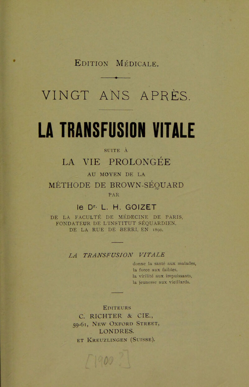 Edition Médicale. VINGT ANS APRÈS. LA TRANSFUSION VITALE SUITE À LA VIE PROLONGÉE AU MOYEN DE LA MÉTHODE DE BROWN-SÉOUARD PAR le Dr- L. H. GOIZET DE LA FACULTÉ DE MÉDECINE DE PARIS, FONDATEUR DE L’INSTITUT SÉQUARDIEN, DE LA RUE DE BERRI, EN 1890. LA TRANSFUSION VITALE donne la santé aux malades, la force aux faibles, la virilité aux impuissants, la jeunesse aux vieillards. Editeurs C. RICHTER & CIE., 59-61, New Oxford Street, LONDRES. et Kreuzlingen (Suisse). û