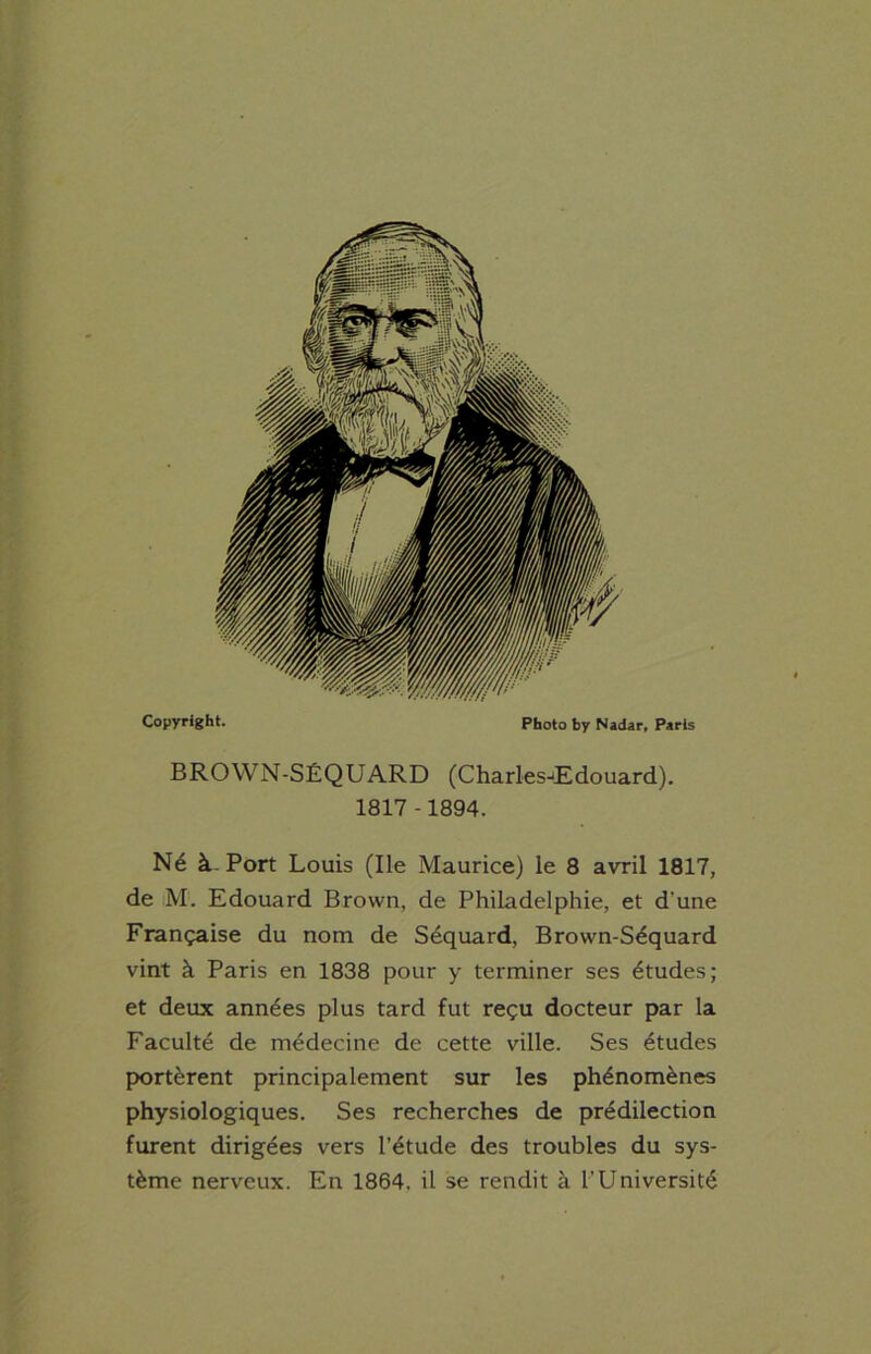 Copyright. Photo by Natter, Paris BROWN-SÉQUARD (Charles-Edouard). 1817-1894. Né à. Port Louis (Ile Maurice) le 8 avril 1817, de M. Edouard Brown, de Philadelphie, et d'une Française du nom de Séquard, Brown-Séquard vint à Paris en 1838 pour y terminer ses études; et deux années plus tard fut reçu docteur par la Faculté de médecine de cette ville. Ses études portèrent principalement sur les phénomènes physiologiques. Ses recherches de prédilection furent dirigées vers l’étude des troubles du sys- tème nerveux. En 1864. il se rendit à l’Université