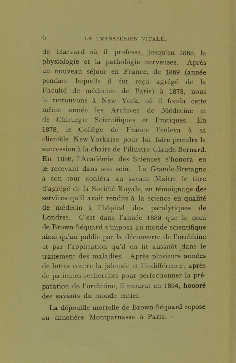 de Harvard où il professa, jusqu’en 1868, la physiologie et la pathologie nerveuses. Après un nouveau séjour en France, de 1869 (année pendant laquelle il fut reçu agrégé de la Faculté de médecine de Paris) à 1873, nous le retrouvons à New-York, où il fonda cette même année les Archives de Médecine et de [Chirurgie Scientifiques et Pratiques. En 1878, le Collège de France l’enleva à sa clientèle New-Yorkaise pour lui faire prendre la succession à la chaire de l’illustre Claude Bernard. En 1886, l’Académie des Sciences s’honora en le recevant dans son sein. La Grande-Bretagne à son tour conféra au savant Maître le titre d’agrégé de la Société Royale, en témoignage des services qu’il avait rendus à la science en qualité de médecin à l’hôpital des paralytiques de Londres. C’est dans l’année 1889 que le nom de Brown-Séquard s’imposa au monde scientifique ainsi qu’au public par la découverte de l’orchitine et par l’application qu’il en fit aussitôt dans le traitement des maladies. Après plusieurs années de luttes contre la jalousie et l'indifférence; après de patientes recherches pour perfectionner la pré- paration de l’orchitine, il mourut en 1894, honoré des savants du monde entier. La dépouille mortelle de Brown-Séquard repose au cimetière Montparnasse à Paris. •