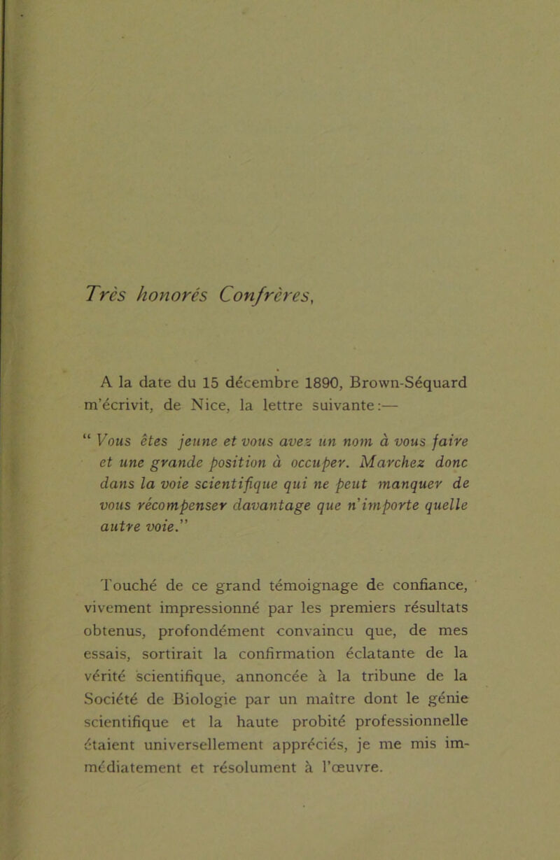 Très honorés Confrères A la date du 15 décembre 1890, Brcnvn-Séquard m’écrivit, de Nice, la lettre suivante:— “ Vous êtes jeune et vous avez un nom à vous faire et une grande position à occuper. Marchez donc dans la voie scientifique qui ne peut manquer de vous récompenser davantage que n importe quelle autre voie.” Touché de ce grand témoignage de confiance, vivement impressionné par les premiers résultats obtenus, profondément convaincu que, de mes essais, sortirait la confirmation éclatante de la vérité scientifique, annoncée à la tribune de la Société de Biologie par un maître dont le génie scientifique et la haute probité professionnelle étaient universellement appréciés, je me mis im- médiatement et résolument à l’œuvre.