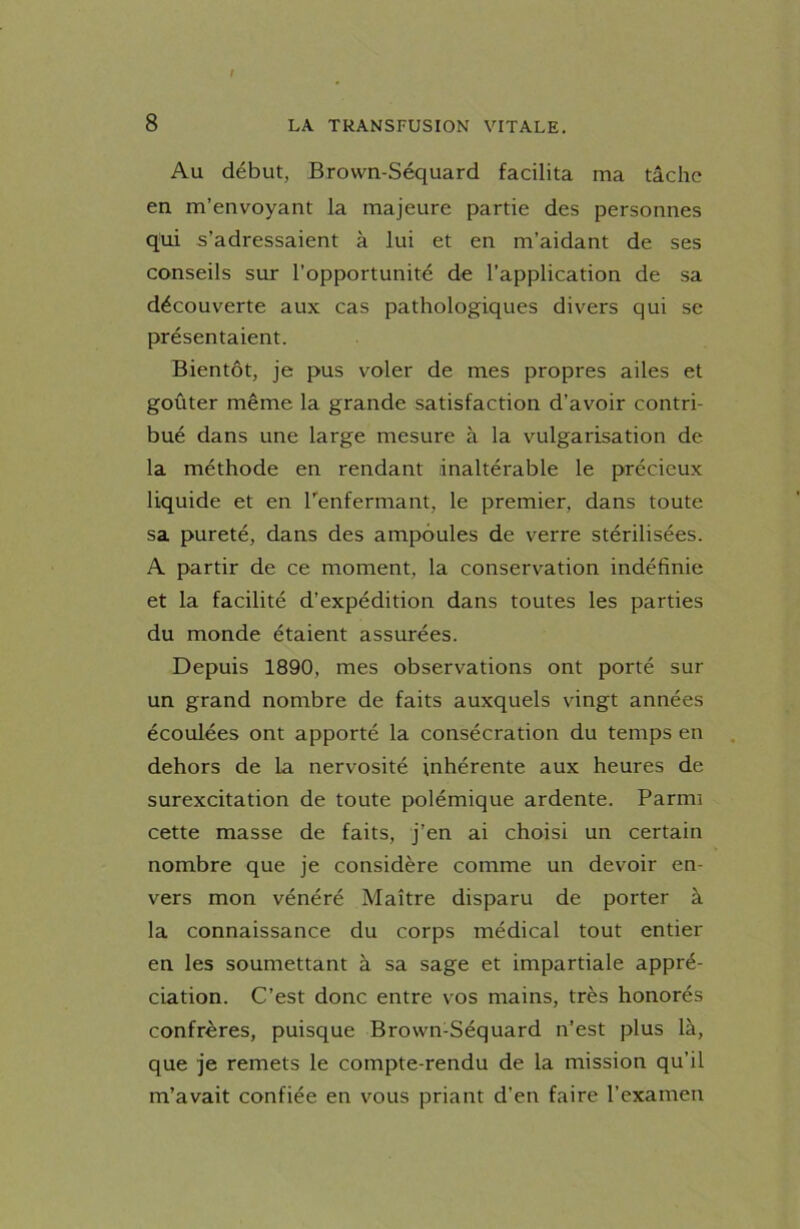 Au début, Brovvn-Séquard facilita ma tâche en m’envoyant la majeure partie des personnes qui s’adressaient à lui et en m’aidant de ses conseils sur l’opportunité de l’application de sa découverte aux cas pathologiques divers qui se présentaient. Bientôt, je pus voler de mes propres ailes et goûter même la grande satisfaction d’avoir contri- bué dans une large mesure à la vulgarisation de la méthode en rendant inaltérable le précieux liquide et en l’enfermant, le premier, dans toute sa pureté, dans des ampoules de verre stérilisées. A partir de ce moment, la conservation indéfinie et la facilité d’expédition dans toutes les parties du monde étaient assurées. Depuis 1890, mes observations ont porté sur un grand nombre de faits auxquels vingt années écoulées ont apporté la consécration du temps en dehors de la nervosité inhérente aux heures de surexcitation de toute polémique ardente. Parmi cette masse de faits, j’en ai choisi un certain nombre que je considère comme un devoir en- vers mon vénéré Maître disparu de porter à la connaissance du corps médical tout entier en les soumettant à sa sage et impartiale appré- ciation. C’est donc entre vos mains, très honorés confrères, puisque Brown-Séquard n’est plus là, que je remets le compte-rendu de la mission qu’il m’avait confiée en vous priant d’en faire l’examen