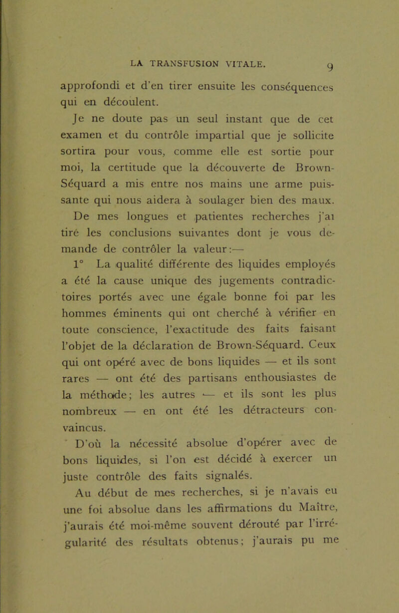 approfondi et d'en tirer ensuite les conséquences qui en découlent. Je ne doute pas un seul instant que de cet examen et du contrôle impartial que je sollicite sortira pour vous, comme elle est sortie pour moi, la certitude que la découverte de Brown- Séquard a mis entre nos mains une arme puis- sante qui nous aidera à soulager bien des maux. De mes longues et patientes recherches j'ai tiré les conclusions suivantes dont je vous de- mande de contrôler la valeur:— 1° La qualité différente des liquides employés a été la cause unique des jugements contradic- toires portés avec une égale bonne foi par les hommes éminents qui ont cherché à vérifier en toute conscience, l’exactitude des faits faisant l’objet de la déclaration de Brown-Séquard. Ceux qui ont opéré avec de bons liquides — et ils sont rares — ont été des partisans enthousiastes de la méthode; les autres *— et ils sont les plus nombreux — en ont été les détracteurs con- vaincus. D’où la nécessité absolue d'opérer avec de bons liquides, si l’on est décidé à exercer un juste contrôle des faits signalés. Au début de mes recherches, si je n’avais eu une foi absolue dans les affirmations du Maître, j’aurais été moi-même souvent dérouté par 1 irré- gularité des résultats obtenus; j’aurais pu me