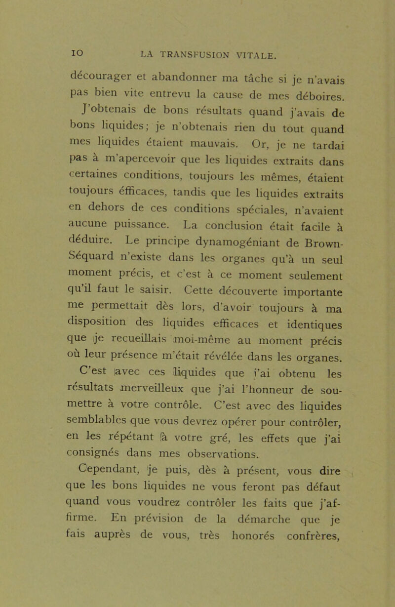 décourager et abandonner ma tâche si je n’avais pas bien vite entrevu la cause de mes déboires. J obtenais de bons résultats quand j’avais de bons liquides; je n’obtenais rien du tout quand mes liquides étaient mauvais. Or, je ne tardai pas à m’apercevoir que les liquides extraits dans certaines conditions, toujours les mêmes, étaient toujours éfficaces, tandis que les liquides extraits en dehors de ces conditions spéciales, n’avaient aucune puissance. La conclusion était facile à déduire. Le principe dynamogéniant de Brown- Séquard n existe dans les organes qu’à un seul moment précis, et c’est à ce moment seulement qu il faut le saisir. Cette découverte importante me permettait dès lors, d’avoir toujours à ma disposition des liquides efficaces et identiques que je recueillais moi-même au moment précis où leur présence m’était révélée dans les organes. C est javec ces liquides que i’ai obtenu les résultats merveilleux que j’ai l’honneur de sou- mettre à votre contrôle. C’est avec des liquides semblables que vous devrez opérer pour contrôler, en les répétant fà votre gré, les effets que j’ai consignés dans mes observations. Cependant, je puis, dès à présent, vous dire que les bons liquides ne vous feront pas défaut quand vous voudrez contrôler les faits que j’af- firme. En prévision de la démarche que je fais auprès de vous, très honorés confrères,