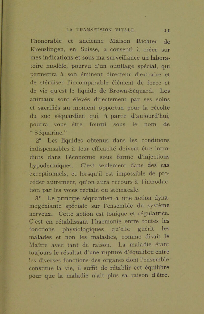 l’honorable et ancienne Maison Richter de Kreuzlingen, en Suisse, a consenti à créer sur mes indications et sous ma surveillance un labora- toire modèle, pourvu d’un outillage spécial, qui permettra à son éminent directeur d’extraire et de stériliser l’incomparable élément de force et de vie qu’est le liquide de Brown-Séquard. Les animaux sont élevés directement par ses soins et sacrifiés au moment opportun pour la récolte du suc séquardien qui, à partir d’aujourd’hui, pourra vous être fourni sous le nom de “ Séquarine.” 2° Les liquides obtenus dans les conditions indispensables à leur efficacité doivent être intro- duits dans l’économie sous forme d’injections hypodermiques. C’est seulement dans des cas exceptionnels, et lorsqu’il est impossible de pro- céder autrement, qu’on aura recours à l’introduc- tion par les voies rectale ou stomacale. 3° Le principe séquardien a une action dyna- mogéniante spéciale sur l’ensemble du système nerveux. Cette action est tonique et régulatrice. C’est en rétablissant l’harmonie entre toutes les fonctions physiologiques qu’elle guérit les malades et non les maladies, comme disait le Maître avec tant de raison. La maladie étant toujours le résultat d’une rupture d’équilibre entre les diverses fonctions des organes dont l’ensemble constitue la vie, il suffit de rétablir cet équilibre pour que la maladie n’ait plus sa raison d’être.