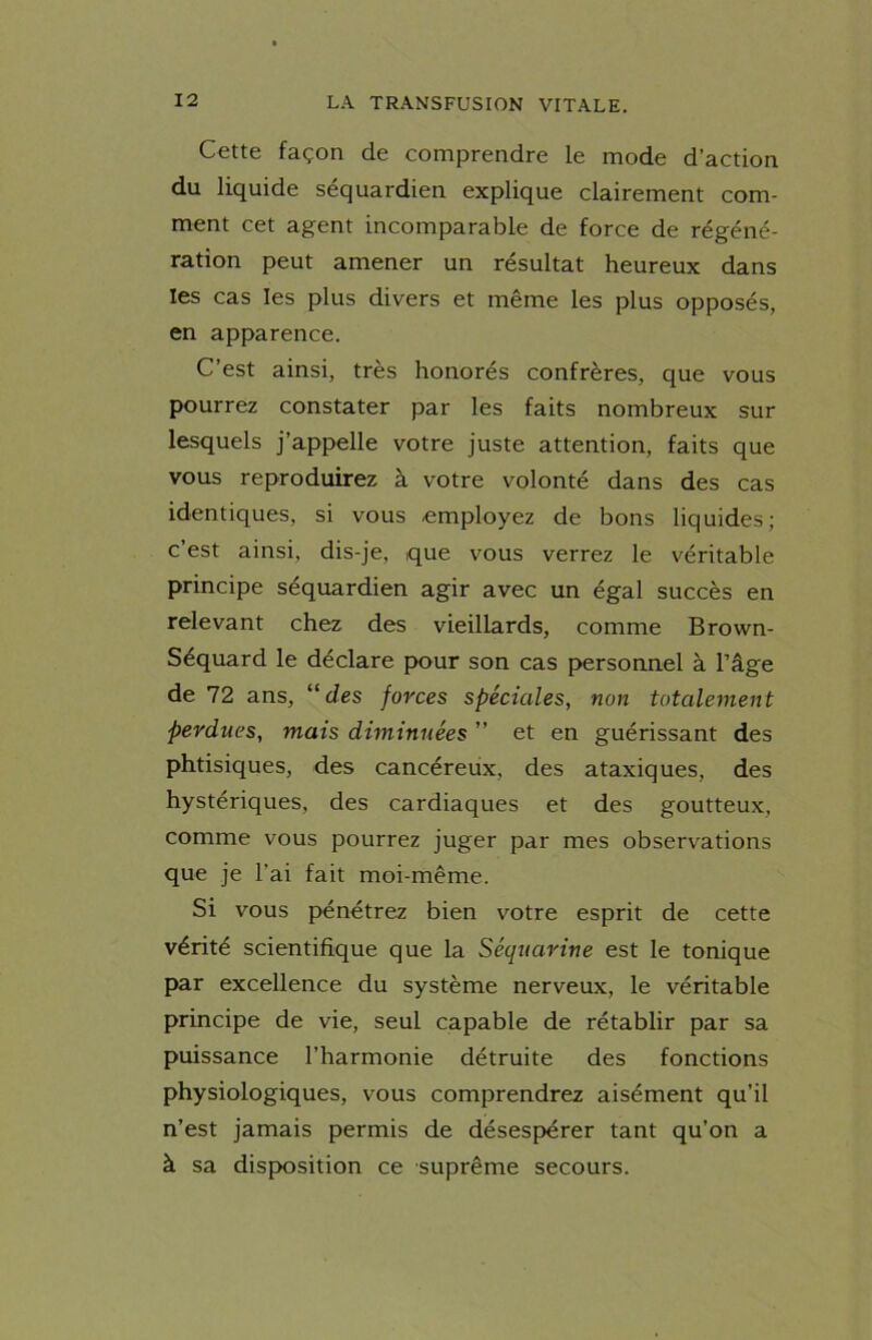 Cette façon de comprendre le mode d’action du liquide séquardien explique clairement com- ment cet agent incomparable de force de régéné- ration peut amener un résultat heureux dans les cas les plus divers et même les plus opposés, en apparence. C’est ainsi, très honorés confrères, que vous pourrez constater par les faits nombreux sur lesquels j’appelle votre juste attention, faits que vous reproduirez à votre volonté dans des cas identiques, si vous employez de bons liquides; c est ainsi, dis-je, que vous verrez le véritable principe séquardien agir avec un égal succès en relevant chez des vieillards, comme Brown- Séquard le déclare pour son cas personnel à l’âge de 72 ans, “des forces spéciales, non totalement perdues, mais diminuées ” et en guérissant des phtisiques, des cancéreux, des ataxiques, des hystériques, des cardiaques et des goutteux, comme vous pourrez juger par mes observations que je l’ai fait moi-même. Si vous pénétrez bien votre esprit de cette vérité scientifique que la Séquarine est le tonique par excellence du système nerveux, le véritable principe de vie, seul capable de rétablir par sa puissance l’harmonie détruite des fonctions physiologiques, vous comprendrez aisément qu’il n’est jamais permis de désespérer tant qu’on a à sa disposition ce suprême secours.