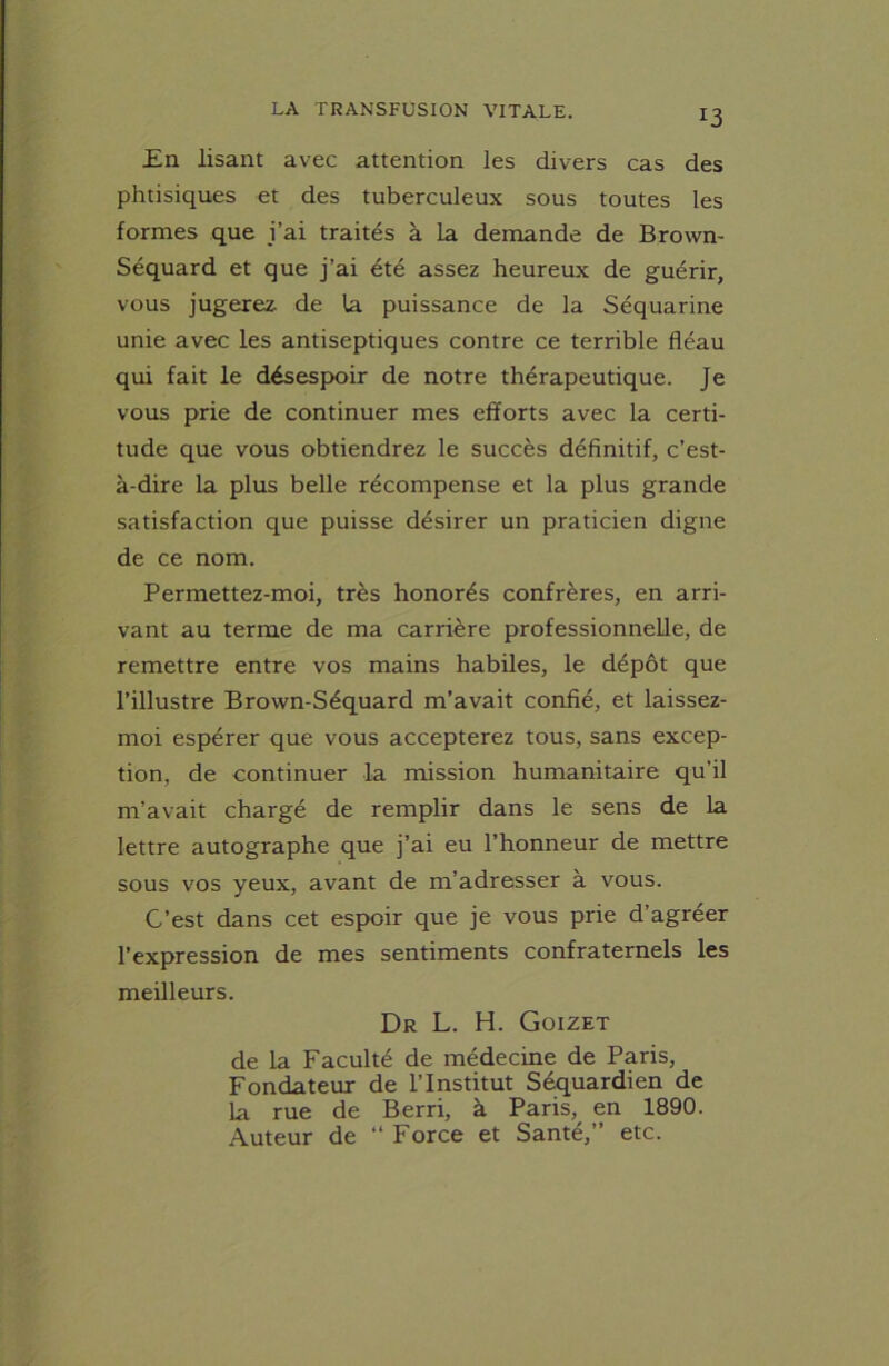 En lisant avec attention les divers cas des phtisiques et des tuberculeux sous toutes les formes que i’ai traités à la demande de Brown- Séquard et que j’ai été assez heureux de guérir, vous jugerez de la puissance de la Séquarine unie avec les antiseptiques contre ce terrible fléau qui fait le désespoir de notre thérapeutique. Je vous prie de continuer mes efforts avec la certi- tude que vous obtiendrez le succès définitif, c’est- à-dire la plus belle récompense et la plus grande satisfaction que puisse désirer un praticien digne de ce nom. Permettez-moi, très honorés confrères, en arri- vant au terme de ma carrière professionnelle, de remettre entre vos mains habiles, le dépôt que l’illustre Brown-Séquard m’avait confié, et laissez- moi espérer que vous accepterez tous, sans excep- tion, de continuer la mission humanitaire qu’il m’avait chargé de remplir dans le sens de la lettre autographe que j’ai eu l’honneur de mettre sous vos yeux, avant de m’adresser à vous. C’est dans cet espoir que je vous prie d’agréer l’expression de mes sentiments confraternels les meilleurs. Dr L. H. Goizet de la Faculté de médecine de Paris, Fondateur de l’Institut Séquardien de la rue de Berri, à Paris,^ en 1890. Auteur de “ Force et Santé,” etc.