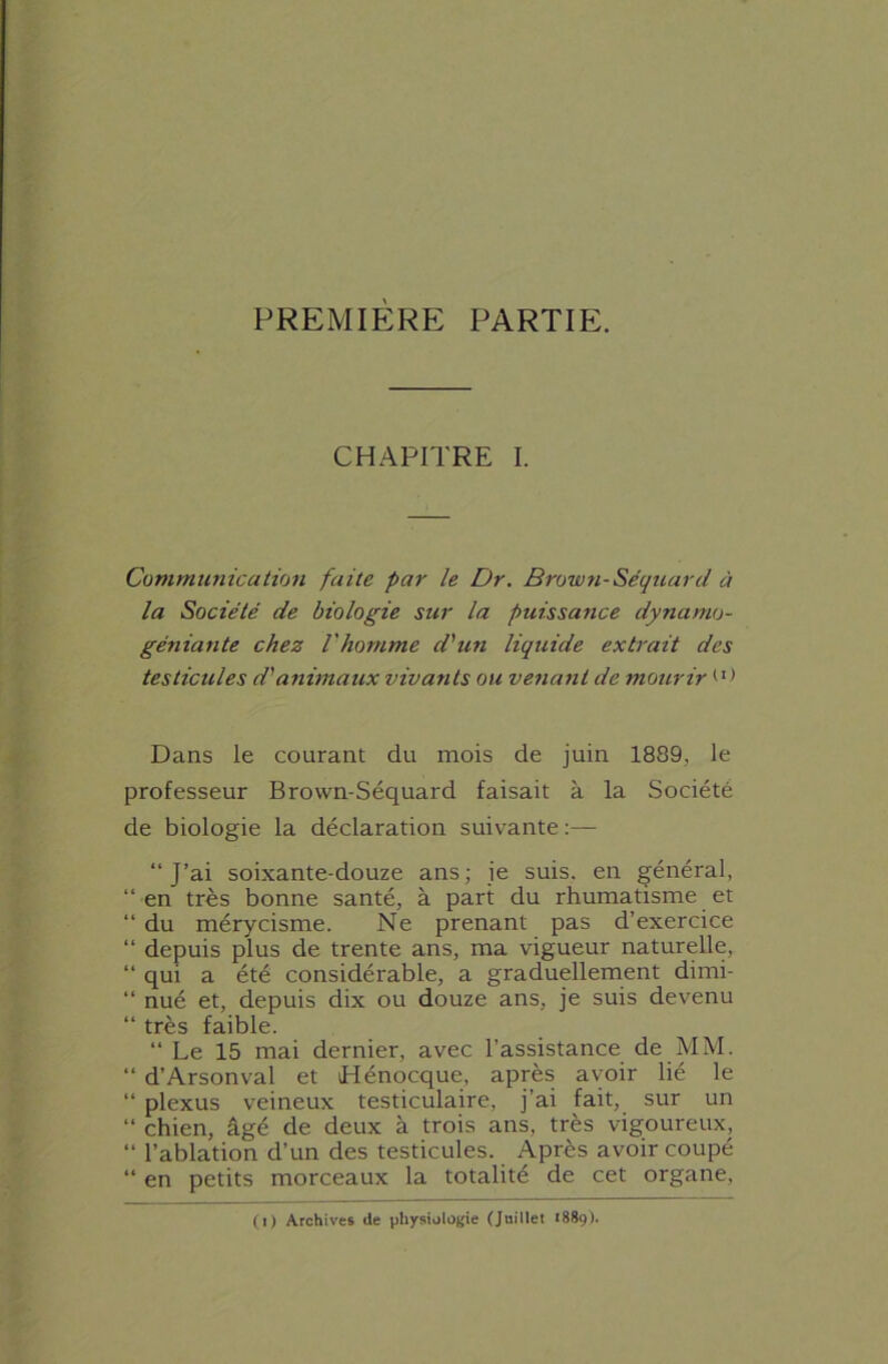 PREMIÈRE PARTIE. CHAPITRE I. Communication faite par le Dr. Brown-Séquarcl à la Société de biologie sur la puissance dynamo- géniante chez l'homme d'un liquide extrait des testicules d'animaux vivants ou venant de mourir Dans le courant du mois de juin 1889, le professeur Brown-Séquard faisait à la Société de biologie la déclaration suivante “J’ai soixante-douze ans; je suis, en général, “en très bonne santé, à part du rhumatisme et “ du mérycisme. Ne prenant pas d’exercice “ depuis plus de trente ans, ma vigueur naturelle, “ qui a été considérable, a graduellement dimi- “ nué et, depuis dix ou douze ans, je suis devenu “ très faible. “ Le 15 mai dernier, avec l’assistance de MM. “ d’Arsonval et iHénocque, après avoir lié le “ plexus veineux testiculaire, j’ai fait, sur un “ chien, âgé de deux à trois ans, très vigoureux, “ l’ablation d’un des testicules. Après avoir coupé “ en petits morceaux la totalité de cet organe, O) Archives de physiologie (Juillet 1889).