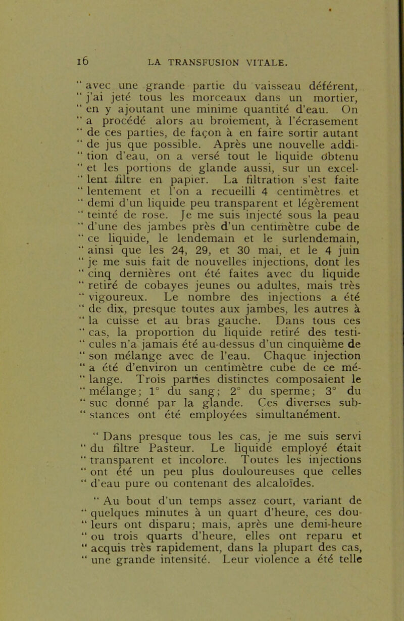 “ avec une grande partie du vaisseau déférent, “ j’ai jeté tous les morceaux dans un mortier, “ en y ajoutant une minime quantité d’eau. On “ a procédé alors au broiement, à l’écrasement “ de ces parties, de façon à en faire sortir autant “ de jus que possible. Après une nouvelle addi- “ tion d’eau, on a versé tout le liquide Obtenu “ et les portions de glande aussi, sur un excel- “ lent filtre en papier. La filtration s’est faite “ lentement et l’on a recueilli 4 centimètres et “ demi d’un liquide peu transparent et légèrement “ teinté de rose. Je me suis injecté sous la peau “ d’une des jambes près d’un centimètre cube de “ ce liquide, le lendemain et le surlendemain, “ ainsi que les 24, 29, et 30 mai, et le 4 juin “ je me suis fait de nouvelles injections, dont les “ cinq dernières ont été faites avec du liquide “ retiré de cobayes jeunes ou adultes, mais très “ vigoureux. Le nombre des injections a été “ de dix, presque toutes aux jambes, les autres à “ la cuisse et au bras gauche. Dans tous ces “ cas, la proportion du liquide retiré des testi- “ cules n’a jamais été au-dessus d’un cinquième de “ son mélange avec de l’eau. Chaque injection “ a été d’environ un centimètre cube de ce mé- “ lange. Trois parties distinctes composaient le mélange; 1° du sang; 2° du sperme; 3° du “ suc donné par la glande. Ces diverses sub- “ stances ont été employées simultanément. “ Dans presque tous les cas, je me suis servi “ du filtre Pasteur. Le liquide employé était “ transparent et incolore. Toutes les injections “ ont été un peu plus douloureuses que celles “ d’eau pure ou contenant des alcaloïdes. “ Au bout d’un temps assez court, variant de “ quelques minutes à un quart d’heure, ces dou- “ leurs ont disparu ; mais, après une demi-heure “ ou trois quarts d’heure, elles ont reparu et “ acquis très rapidement, dans la plupart des cas, “ une grande intensité. Leur violence a été telle