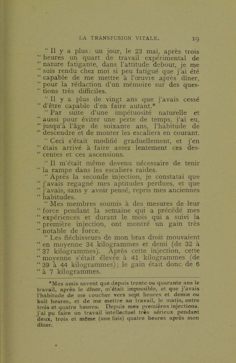 “ Il y a plus: un jour, le 23 mai, après trois ■“ heures un quart de travail expérimental de ■“ nature fatigante, dans l’attitude debout, je me “ suis rendu chez moi si peu fatigué que j’ai été “ capable de me mettre à l’œuvre après dîner, “ pour la rédaction d’un mémoire sur des ques- “ tions très difficiles. “Il y a plus de vingt ans que j’avais cessé “ d’être capable d’en faire autant.* “ Par suite d’une impétuosité naturelle et “ aussi pour éviter une perte de temps, j’ai eu, “ jusqu’à l’âge de soixante ans, l’habitude de “ descendre et de monter les escaliers en courant. “ Ceci s’était modifié graduellement, et j’en “ étais arrivé à faire assez lentement ces des- “ centes et ces ascensions. “ Il m’était même devenu nécessaire de tenir “ la rampe dans les escaliers raides. “ Après la seconde injection, je constatai que “ j’avais regagné mes aptitudes perdu.es, et que “ j’avais, sans y avoir pensé, repris mes anciennes “ habitudes. “ Mes membres soumis à des mesures de leur “ force pendant la semaine qui a précédé mes “ expériences et durant le mois qui a suivi la “ première injection, ont montré un gain très “ notable de force. “ Les fléchisseurs de mon bras droit mouvaient “ en moyenne 34 kilogrammes et demi (de 32 à “ 37 kilogrammes). Après cette injection, cette “ moyenne s’était élevée à 41 kilogrammes (de “ 39 à 44 kilogrammes) ; le gain était donc de 6 “à 7 kilogrammes. *Mes amis savent que depuis trente ou quarante ans le travail, après le dîner, m’était impossible, et que j’avais l’habitude de me coucher vers sept heures et demie ou huit heures, et de me mettre au travail, le matin, entre trois et quatre heures. Depuis mes premières injections, j'ai pu faire un travail intellectuel très sérieux pendant deux, trois et même (une fois) quatre heures après mon dîner.