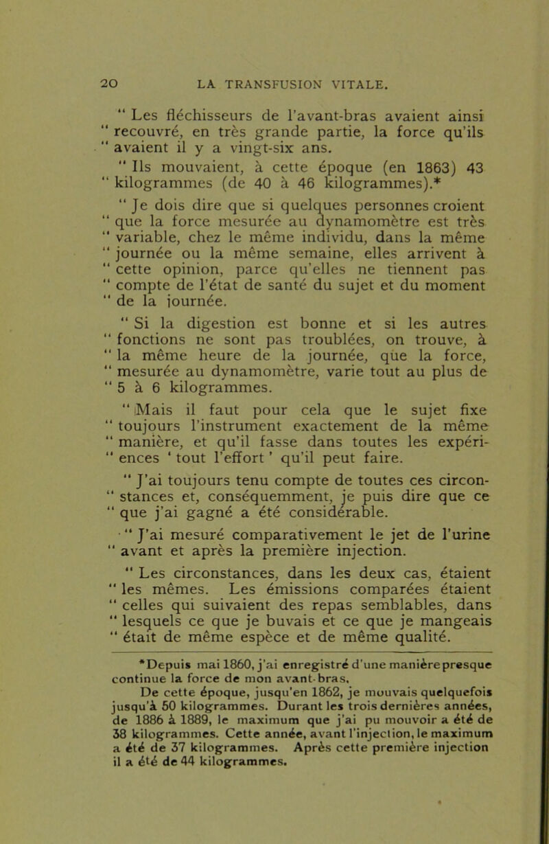 “ Les fléchisseurs de l’avant-bras avaient ainsi “ recouvré, en très grande partie, la force qu’ils “ avaient il y a vingt-six ans.  Ils mouvaient, à cette époque (en 1863) 43 “ kilogrammes (de 40 à 46 kilogrammes).* “ Je dois dire que si quelques personnes croient “ que la force mesurée au dynamomètre est très “ variable, chez le même individu, dans la même “ journée ou la même semaine, elles arrivent à “ cette opinion, parce qu’elles ne tiennent pas “ compte de l’état de santé du sujet et du moment *' de la journée. “ Si la digestion est bonne et si les autres “ fonctions ne sont pas troublées, on trouve, à “ la même heure de la journée, qüe la force, “ mesurée au dynamomètre, varie tout au plus de 5 à 6 kilogrammes. “ iMais il faut pour cela que le sujet fixe “ toujours l’instrument exactement de la même “ manière, et qu’il fasse dans toutes les expéri- ‘‘ ences ‘ tout l’effort ’ qu’il peut faire.  J’ai toujours tenu compte de toutes ces circon- “ stances et, conséquemment, je puis dire que ce “ que j’ai gagné a été considérable. • “ J’ai mesuré comparativement le jet de l’urine “ avant et après la première injection. “ Les circonstances, dans les deux cas, étaient  les mêmes. Les émissions comparées étaient “ celles qui suivaient des repas semblables, dans “ lesquels ce que je buvais et ce que je mangeais “ était de même espèce et de même qualité. ‘Depuis mai 1860, j’ai enregistré d’une manière presque continue la force de mon avant-bras. De cette époque, jusqu’en 1862, je mouvais quelquefois jusqu’à 60 kilogrammes. Durant les trois dernières années, de 1886 à 1889, le maximum que j’ai pu mouvoir a été de 38 kilogrammes. Cette année, avant l’injection, le maximum a été de 37 kilogrammes. Après cette première injection il a été de 44 kilogrammes.