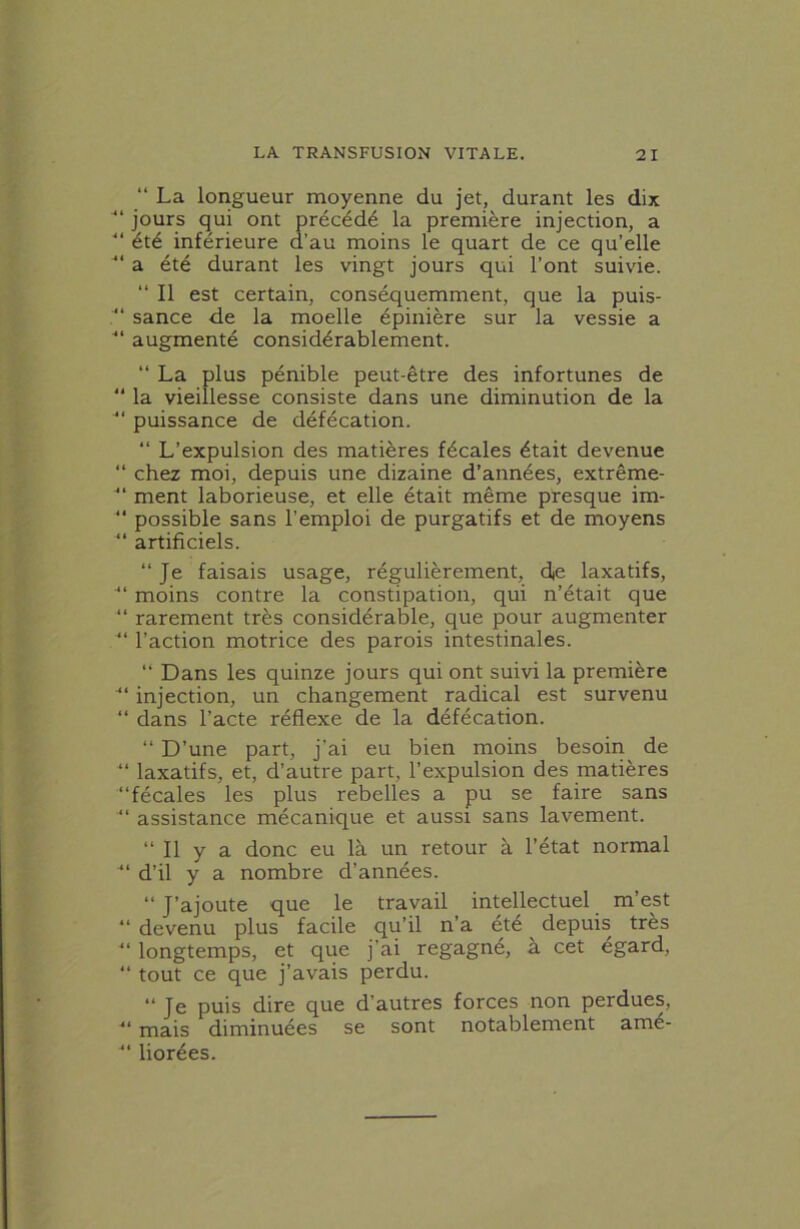 “ La longueur moyenne du jet, durant les dix ■“ jours qui ont précédé la première injection, a “ été inférieure d’au moins le quart de ce qu’elle a été durant les vingt jours qui l’ont suivie. “ Il est certain, conséquemment, que la puis- “ sance de la moelle épinière sur la vessie a “ augmenté considérablement. “ La plus pénible peut-être des infortunes de  la vieillesse consiste dans une diminution de la “ puissance de défécation. “ L’expulsion des matières fécales était devenue “ chez moi, depuis une dizaine d’années, extrême- “ ment laborieuse, et elle était même presque im- “ possible sans l’emploi de purgatifs et de moyens “ artificiels. “Je faisais usage, régulièrement, die laxatifs, “ moins contre la constipation, qui n’était que “ rarement très considérable, que pour augmenter “ l’action motrice des parois intestinales. “ Dans les quinze jours qui ont suivi la première injection, un changement radical est survenu “ dans l’acte réflexe de la défécation. “ D’une part, j’ai eu bien moins besoin de “ laxatifs, et, d’autre part, l’expulsion des matières “fécales les plus rebelles a pu se faire sans “ assistance mécanique et aussi sans lavement. “ Il y a donc eu là un retour à l’état normal “ d’il y a nombre d’années. “ J’ajoute que le travail intellectuel m’est “ devenu plus facile qu’il n’a été depuis très “ longtemps, et que j’ai regagné, à cet égard, “ tout ce que j’avais perdu. “ Je puis dire que d’autres forces non perdues, “ mais diminuées se sont notablement amé- “ liorées.