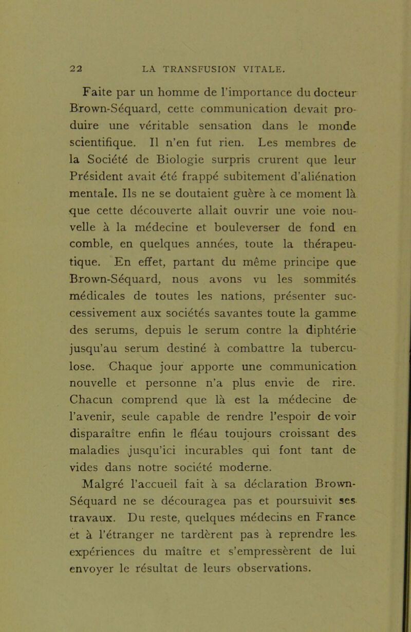 Faite par un homme de l’importance du docteur Brown-Séquard, cette communication devait pro- duire une véritable sensation dans le monde scientifique. Il n’en fut rien. Les membres de la Société de Biologie surpris crurent que leur Président avait été frappé subitement d’aliénation mentale. Ils ne se doutaient guère à ce moment là que cette découverte allait ouvrir une voie nou- velle à la médecine et bouleverser de fond en comble, en quelques années, toute la thérapeu- tique. En effet, partant du même principe que Brown-Séquard, nous avons vu les sommités médicales de toutes les nations, présenter suc- cessivement aux sociétés savantes toute la gamme des sérums, depuis le sérum contre la diphtérie jusqu’au sérum destiné à combattre la tubercu- lose. Chaque jour apporte une communication nouvelle et personne n’a plus envie de rire. Chacun comprend que là est la médecine de l’avenir, seule capable de rendre l’espoir de voir disparaître enfin le fléau toujours croissant des maladies jusqu’ici incurables qui font tant de vides dans notre société moderne. Malgré l’accueil fait à sa déclaration Brown- Séquard ne se découragea pas et poursuivit ses travaux. Du reste, quelques médecins en France et à l’étranger ne tardèrent pas à reprendre les. expériences du maître et s’empressèrent de lui envoyer le résultat de leurs observations.