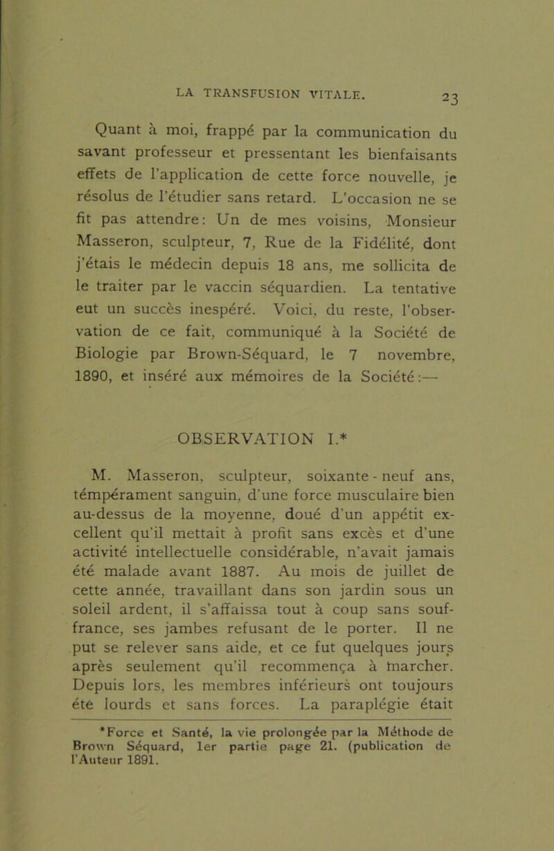 Quant à moi, frappé par la communication du savant professeur et pressentant les bienfaisants effets de l’application de cette force nouvelle, je résolus de l’étudier sans retard. L’occasion ne se fit pas attendre: Un de mes voisins, Monsieur Masseron, sculpteur, 7, Rue de la Fidélité, dont j’étais le médecin depuis 18 ans, me sollicita de le traiter par le vaccin séquardien. La tentative eut un succès inespéré. Voici, du reste, l’obser- vation de ce fait, communiqué à la Société de Biologie par Brown-Séquard, le 7 novembre, 1890, et inséré aux mémoires de la Société :— OBSERVATION I* M. Masseron, sculpteur, soixante - neuf ans, témpérament sanguin, d’une force musculaire bien au-dessus de la moyenne, doué d'un appétit ex- cellent qu’il mettait à profit sans excès et d’une activité intellectuelle considérable, n’avait jamais été malade avant 1887. Au mois de juillet de cette année, travaillant dans son jardin sous un soleil ardent, il s’affaissa tout à coup sans souf- france, ses jambes refusant de le porter. Il ne put se relever sans aide, et ce fut quelques jours après seulement qu’il recommença à marcher. Depuis lors, les membres inférieurs ont toujours été lourds et sans forces. La paraplégie était *Force et Santé, la vie prolongée par la Méthode de Brown Séquard, 1er partie page 21. (publication de l’Auteur 1891.