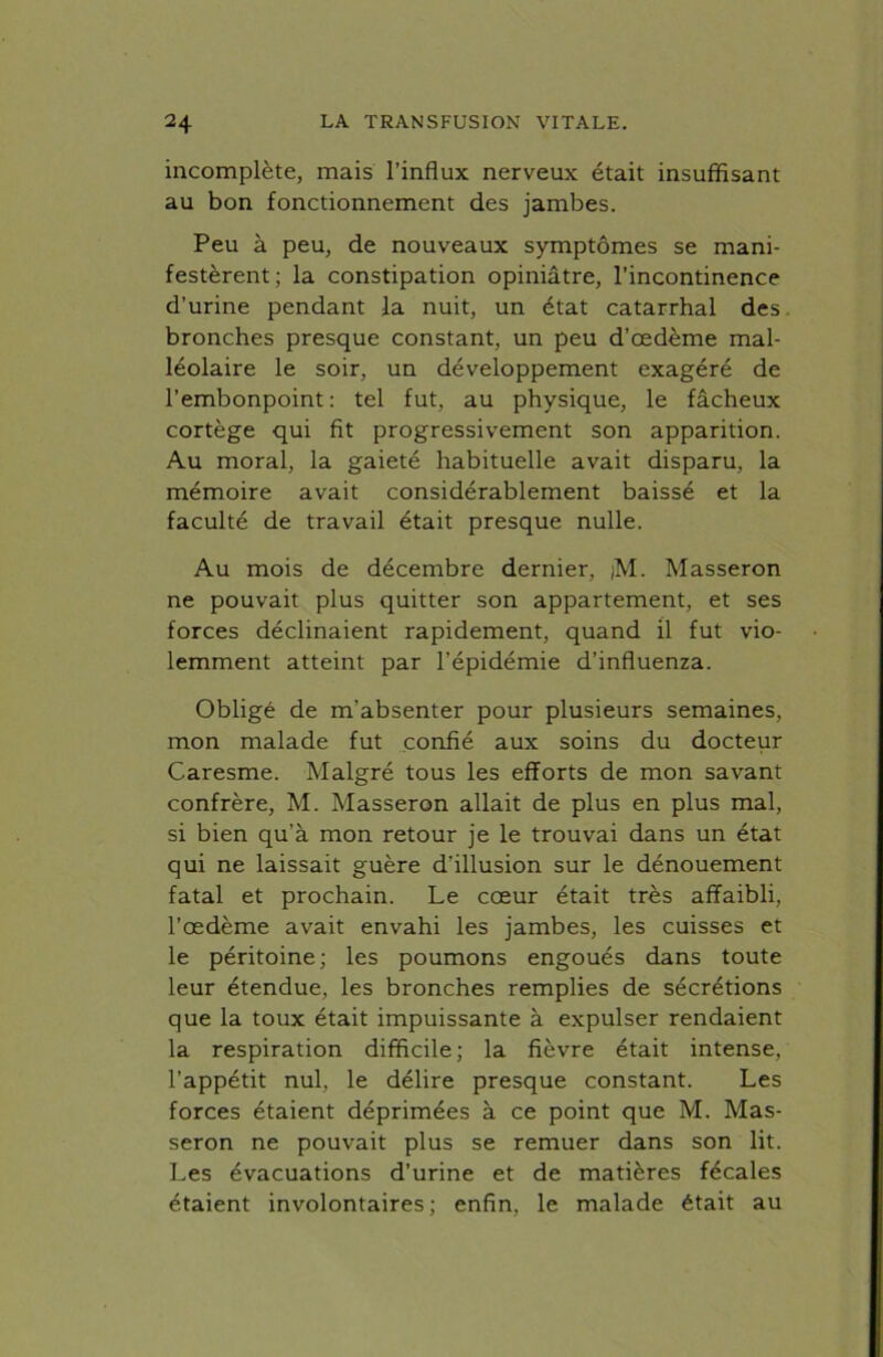 incomplète, mais l’influx nerveux était insuffisant au bon fonctionnement des jambes. Peu à peu, de nouveaux symptômes se mani- festèrent; la constipation opiniâtre, l’incontinence d’urine pendant la nuit, un état catarrhal des bronches presque constant, un peu d’œdème mal- léolaire le soir, un développement exagéré de l’embonpoint: tel fut, au physique, le fâcheux cortège qui fit progressivement son apparition. Au moral, la gaieté habituelle avait disparu, la mémoire avait considérablement baissé et la faculté de travail était presque nulle. Au mois de décembre dernier, )M. Masseron ne pouvait plus quitter son appartement, et ses forces déclinaient rapidement, quand il fut vio- lemment atteint par l’épidémie d’influenza. Obligé de m’absenter pour plusieurs semaines, mon malade fut confié aux soins du docteur Caresme. Malgré tous les efforts de mon savant confrère, M. Masseron allait de plus en plus mal, si bien qu’à mon retour je le trouvai dans un état qui ne laissait guère d’illusion sur le dénouement fatal et prochain. Le cœur était très affaibli, l’œdème avait envahi les jambes, les cuisses et le péritoine; les poumons engoués dans toute leur étendue, les bronches remplies de sécrétions que la toux était impuissante à expulser rendaient la respiration difficile; la fièvre était intense, l’appétit nul, le délire presque constant. Les forces étaient déprimées à ce point que M. Mas- seron ne pouvait plus se remuer dans son lit. Les évacuations d’urine et de matières fécales étaient involontaires; enfin, le malade était au