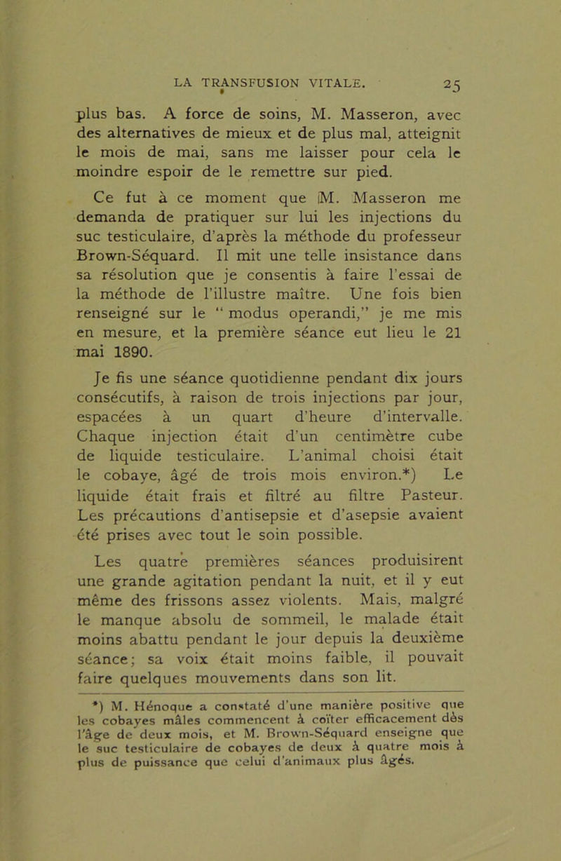 plus bas. A force de soins, M. Masseron, avec des alternatives de mieux et de plus mal, atteignit le mois de mai, sans me laisser pour cela le moindre espoir de le remettre sur pied. Ce fut à ce moment que iM. Masseron me demanda de pratiquer sur lui les injections du suc testiculaire, d’après la méthode du professeur Brown-Séquard. Il mit une telle insistance dans sa résolution que je consentis à faire l’essai de la méthode de l’illustre maître. Une fois bien renseigné sur le “ modus operandi,” je me mis en mesure, et la première séance eut lieu le 21 mai 1890. Je fis une séance quotidienne pendant dix jours consécutifs, à raison de trois injections par jour, espacées à un quart d’heure d’intervalle. Chaque injection était d’un centimètre cube de liquide testiculaire. L’animal choisi était le cobaye, âgé de trois mois environ.*) Le liquide était frais et filtré au filtre Pasteur. Les précautions d'antisepsie et d’asepsie avaient été prises avec tout le soin possible. Les quatre premières séances produisirent une grande agitation pendant la nuit, et il y eut même des frissons assez violents. Mais, malgré le manque absolu de sommeil, le malade était moins abattu pendant le jour depuis la deuxième séance; sa voix était moins faible, il pouvait faire quelques mouvements dans son lit. *) M. Hénoque a constaté d’une manière positive que les cobayes mâles commencent à coïter efficacement dès l’âge de deux mois, et M. Brown-Séquard enseigne que le suc testiculaire de cobayes de deux à quatre mois à plus de puissance que celui d’animaux plus âgés.