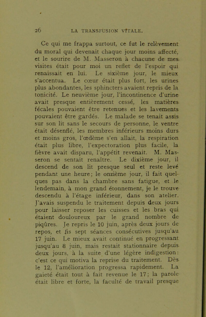 Ce qui me frappa surtout, ce fut le relèvement du moral qui devenait chaque jour moins affecté, et le sourire de M. Masseron à chacune de mes visites était pour moi un reflet de l’espoir qui renaissait en lui. Le sixième jour, le mieux s’accentua. Le cœur était plus fort, les urines plus abondantes, les sphincters avaient repris de la tonicité. Le neuvième jour, l’incontinence d’urine avait presque entièrement cessé, les matières fécales pouvaient être retenues et les lavements pouvaient être gardés. Le malade se tenait assis sur son lit sans le secours de personne, le ventre était désenflé, les membres inférieurs moins durs et moins gros, l’œdème s’en allait, la respiration était plus libre, l’expectoration plus facile, la fièvre avait disparu, l'appétit revenait. M. Mas- seron se sentait renaître. Le dixième jour, il descend de son lit presque seul et reste levé pendant une heure; le onzième jour, il fait quel- ques pas dans la chambre sans fatigue, et le lendemain, à mon grand étonnement, je le trouve descendu à l’étage inférieur, dans son atelier. J’avais suspendu le traitement depuis deux jours pour laisser reposer les cuisses et les bras qui étaient douloureux par le grand nombre de piqûres. Je repris le 10 juin, après deux jours de repos, et fis sept séances consécutives jusqu'au 17 juin. Le mieux avait continué en progressant jusqu’au 8 juin, mais restait stationnaire depuis deux jours, à la suite d’une légère indigestion: c’est ce qui motiva la reprise du traitement. Dès le 12, l’amélioration progressa rapidement. La gaieté était tout à fait revenue le 17 ; la parole était libre et forte, la faculté de travail presque